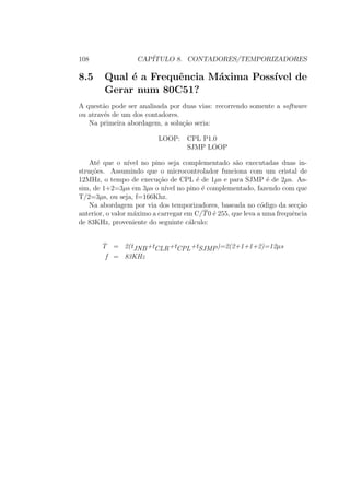 108 CAP´ITULO 8. CONTADORES/TEMPORIZADORES
8.5 Qual ´e a Frequˆencia M´axima Poss´ıvel de
Gerar num 80C51?
A quest˜ao pode ser analisada por duas vias: recorrendo somente a software
ou atrav´es de um dos contadores.
Na primeira abordagem, a solu¸c˜ao seria:
LOOP: CPL P1.0
SJMP LOOP
At´e que o n´ıvel no pino seja complementado s˜ao executadas duas in-
stru¸c˜oes. Assumindo que o microcontrolador funciona com um cristal de
12MHz, o tempo de execu¸c˜ao de CPL ´e de 1µs e para SJMP ´e de 2µs. As-
sim, de 1+2=3µs em 3µs o n´ıvel no pino ´e complementado, fazendo com que
T/2=3µs, ou seja, f=166Khz.
Na abordagem por via dos temporizadores, baseada no c´odigo da sec¸c˜ao
anterior, o valor m´aximo a carregar em C/T0 ´e 255, que leva a uma frequˆencia
de 83KHz, proveniente do seguinte c´alculo:
T = 2(tJNB+tCLR+tCPL+tSJMP)=2(2+1+1+2)=12µs
f = 83KHz
 