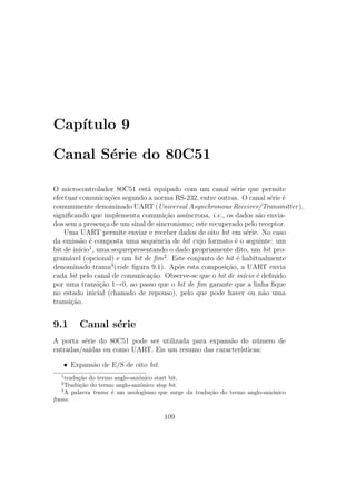 Cap´ıtulo 9
Canal S´erie do 80C51
O microcontrolador 80C51 est´a equipado com um canal s´erie que permite
efectuar comunica¸c˜oes segundo a norma RS-232, entre outras. O canal s´erie ´e
comummente denominado UART (Universal Asynchronous Receiver/Transmitter),
signiﬁcando que implementa comuni¸c˜ao ass´ıncrona, i.e., os dados s˜ao envia-
dos sem a presen¸ca de um sinal de sincronismo; este recuperado pelo receptor.
Uma UART permite enviar e receber dados de oito bit em s´erie. No caso
da emiss˜ao ´e composta uma sequˆencia de bit cujo formato ´e o seguinte: um
bit de in´ıcio1
, uma sequrepresentando o dado propriamente dito, um bit pro-
gram´avel (opcional) e um bit de ﬁm2
. Este conjunto de bit ´e habitualmente
denominado trama3
(vide ﬁgura 9.1). Ap´os esta composi¸c˜ao, a UART envia
cada bit pelo canal de comunica¸c˜ao. Observe-se que o bit de in´ıcio ´e deﬁnido
por uma transi¸c˜ao 1→0, ao passo que o bit de ﬁm garante que a linha ﬁque
no estado inicial (chanado de repouso), pelo que pode haver ou n˜ao uma
transi¸c˜ao.
9.1 Canal s´erie
A porta s´erie do 80C51 pode ser utilizada para expans˜ao do n´umero de
entradas/sa´ıdas ou como UART. Eis um resumo das caracter´ısticas:
• Expans˜ao de E/S de oito bit.
1
tradu¸c˜ao do termo anglo-sax´onico start bit.
2
Tradu¸c˜ao do termo anglo-sax´onico stop bit.
3
A palavra trama ´e um neologismo que surge da tradu¸c˜ao do termo anglo-sax´onico
frame.
109
 