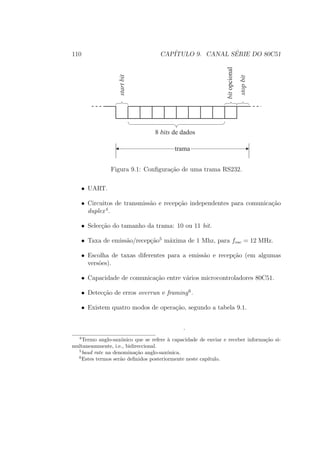 110 CAP´ITULO 9. CANAL S´ERIE DO 80C51
8 bits de dados
startbit
stopbit
bitopcional
trama
Figura 9.1: Conﬁgura¸c˜ao de uma trama RS232.
• UART.
• Circuitos de transmiss˜ao e recep¸c˜ao independentes para comunica¸c˜ao
duplex4
.
• Selec¸c˜ao do tamanho da trama: 10 ou 11 bit.
• Taxa de emiss˜ao/recep¸c˜ao5
m´axima de 1 Mhz, para fosc = 12 MHz.
• Escolha de taxas diferentes para a emiss˜ao e recep¸c˜ao (em algumas
vers˜oes).
• Capacidade de comunica¸c˜ao entre v´arios microcontroladores 80C51.
• Detec¸c˜ao de erros overrun e framing6
.
• Existem quatro modos de opera¸c˜ao, segundo a tabela 9.1.
.
4
Termo anglo-sax´onico que se refere `a capacidade de enviar e receber informa¸c˜ao si-
multaneammente, i.e., bidireccional.
5
baud rate na denomina¸c˜ao anglo-sax´onica.
6
Estes termos ser˜ao deﬁnidos posteriormente neste cap´ıtulo.
 