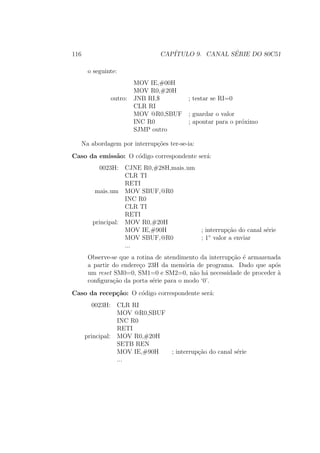 116 CAP´ITULO 9. CANAL S´ERIE DO 80C51
o seguinte:
MOV IE,#00H
MOV R0,#20H
outro: JNB RI,$ ; testar se RI=0
CLR RI
MOV @R0,SBUF ; guardar o valor
INC R0 ; apontar para o pr´oximo
SJMP outro
Na abordagem por interrup¸c˜oes ter-se-ia:
Caso da emiss˜ao: O c´odigo correspondente ser´a:
0023H: CJNE R0,#28H,mais um
CLR TI
RETI
mais um MOV SBUF,@R0
INC R0
CLR TI
RETI
principal: MOV R0,#20H
MOV IE,#90H ; interrup¸c˜ao do canal s´erie
MOV SBUF,@R0 ; 1◦
valor a enviar
...
Observe-se que a rotina de atendimento da interrup¸c˜ao ´e armazenada
a partir do endere¸co 23H da mem´oria de programa. Dado que ap´os
um reset SM0=0, SM1=0 e SM2=0, n˜ao h´a necessidade de proceder `a
conﬁgura¸c˜ao da porta s´erie para o modo ‘0’.
Caso da recep¸c˜ao: O c´odigo correspondente ser´a:
0023H: CLR RI
MOV @R0,SBUF
INC R0
RETI
principal: MOV R0,#20H
SETB REN
MOV IE,#90H ; interrup¸c˜ao do canal s´erie
...
 