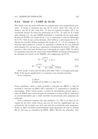 9.3. MODOS DE OPERAC¸ ˜AO 119
9.3.2 Modo ‘1’ - UART de 10 bit
Este modo ´e um dos mais utilizados na comunica¸c˜ao com computadores pes-
soais. A trama ´e composta por um bit de in´ıcio (start bit), oito bit de
dados e um bit de ﬁm (stop bit). A taxa de emiss˜ao/recep¸c˜ao (B) ´e de-
terminada atrav´es do ritmo da sobrecarga no C/¯T1. O valor de B ´e dado
pela equa¸c˜ao 9.1, em que SMOD representa o conte´udo do bit mais signi-
ﬁcativo de PCON (ver sec¸c˜ao 9.2.2), e fC/T1 representa a taxa de sobrecarga
do C/¯T1. Note-se que, nesta situa¸c˜ao, deve inibir-se a interrup¸c˜ao do C/¯T1.
Apesar de se poder utilizar qualquer dos modos ‘0’, ‘1’ e ‘2’ de contagem, na
situa¸c˜ao t´ıpica utiliza-se o modo ‘2’, passando o c´alculo de B a ser deﬁnido
pela equa¸c˜ao 9.2, em que fOSC representa a frequˆencia do cristal e TH1 rep-
resenta o valor (em base decimal) que ´e carregado no registo TH1. A tabela
9.4 apresenta uma lista de taxas (nem todas RS232) em fun¸c˜ao da frequˆencia
de oscila¸c˜ao do cristal, do bit SMOD e da conﬁgura¸c˜ao do C/¯T1.
B =
2SMOD
32
× fC/T1 (9.1)
B =
2SMOD
32
×
fosc
12 × [256 − (TH1)]
(9.2)
Neste modo, o envio dos bit d´a-se pelo pino TxD e a recep¸c˜ao pelo pino
RxD. O bit menos signiﬁcativo ´e o primeiro a ser enviado/recebido.
Se as condi¸c˜oes:
1) RI=0
2) SM2=0 ou SM2=1 e stop bit=1
forem satisfeitas, ent˜ao o dado recebido ´e colocado em SBUF, o stop bit
recebido ´e colocado em RB8 e RI ´e colocado a ‘1’, seguindo-se o pedido de
interrup¸c˜ao. Entre v´arias ac¸c˜oes, a rotina de atendimento dever´a copiar o
valor de SBUF para outra posi¸c˜ao de mem´oria e recolocar RI=0, indicando
ao microcontrolador que o dado recebido foi processado pelo programa da
aplica¸c˜ao.
Caso a primeira condi¸c˜ao n˜ao seja satisfeita (i.e., RI=1) no ﬁnal da re-
cep¸c˜ao de um byte, ent˜ao tem-se um erro de overrun, signiﬁcando que an-
teriormente foi recebido um byte que n˜ao foi reconhecido pelo programa.
Todos os bytes recebidos posteriormente ser˜ao ignorados at´e que se atribua
RI=0. Ou seja, os conte´udos de SBUF, RB8 e RI n˜ao s˜ao alterados. Isto
 