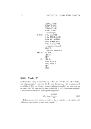 122 CAP´ITULO 9. CANAL S´ERIE DO 80C51
CSEG AT 00H
AJMP INICIO
CSEG AT 23H
AJMP SERIE
; conﬁgura¸c˜ao
INICIO: MOV IE,#90H
MOV TMOD,#20H
MOV TH1,#0FDH
MOV TCON,#40H
MOV SCON,#50H
; programa principal
SJMP $
; rotina da porta s´erie
SERIE: JB RI,RX
CLR TI
RETI
RX: CLR RI
MOV A,SBUF
MOV SBUF,A
RETI
END
9.3.3 Modo ‘2’
Neste modo a trama ´e composta por 11 bit: um start bit, oito bit de dados,
um bit program´avel e um stop bit. No caso da emiss˜ao, o bit program´avel ´e
recolhido de TB8 (escrito previamente pelo programador), ao passo que na
recep¸c˜ao o 10◦
bit recebido ´e colocado em RB8. A taxa de emiss˜ao/recep¸c˜ao
´e ﬁxa sendo determinada pela seguinte express˜ao:
B = fosc
2SMOD
64
(9.3)
Relativamente aos pinos por onde se faz a emiss˜ao e a recep¸c˜ao, s˜ao
v´alidos os coment´arios tecidos para o modo ‘1’.
 