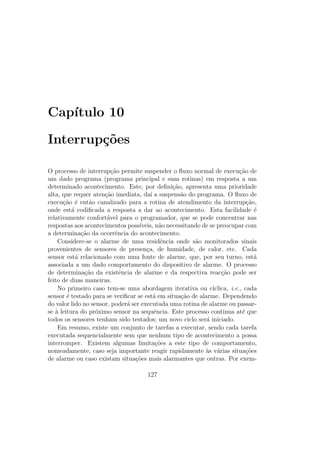 Cap´ıtulo 10
Interrup¸c˜oes
O processo de interrup¸c˜ao permite suspender o ﬂuxo normal de execu¸c˜ao de
um dado programa (programa principal e suas rotinas) em resposta a um
determinado acontecimento. Este, por deﬁni¸c˜ao, apresenta uma prioridade
alta, que requer aten¸c˜ao imediata, da´ı a suspens˜ao do programa. O ﬂuxo de
execu¸c˜ao ´e ent˜ao canalizado para a rotina de atendimento da interrup¸c˜ao,
onde est´a codiﬁcada a resposta a dar ao acontecimento. Esta facilidade ´e
relativamente confort´avel para o programador, que se pode concentrar nas
respostas aos acontecimentos poss´ıveis, n˜ao necessitando de se preocupar com
a determina¸c˜ao da ocorrˆencia do acontecimento.
Considere-se o alarme de uma residˆencia onde s˜ao monitorados sinais
provenientes de sensores de presen¸ca, de humidade, de calor, etc. Cada
sensor est´a relacionado com uma fonte de alarme, que, por seu turno, est´a
associada a um dado comportamento do dispositivo de alarme. O processo
de determina¸c˜ao da existˆencia de alarme e da respectiva reac¸c˜ao pode ser
feito de duas maneiras.
No primeiro caso tem-se uma abordagem iterativa ou c´ıclica, i.e., cada
sensor ´e testado para se veriﬁcar se est´a em situa¸c˜ao de alarme. Dependendo
do valor lido no sensor, poder´a ser executada uma rotina de alarme ou passar-
se `a leitura do pr´oximo sensor na sequˆencia. Este processo continua at´e que
todos os sensores tenham sido testados; um novo ciclo ser´a iniciado.
Em resumo, existe um conjunto de tarefas a executar, sendo cada tarefa
executada sequencialmente sem que nenhum tipo de acontecimento a possa
interromper. Existem algumas limita¸c˜oes a este tipo de comportamento,
nomeadamente, caso seja importante reagir rapidamente `as v´arias situa¸c˜oes
de alarme ou caso existam situa¸c˜oes mais alarmantes que outras. Por exem-
127
 