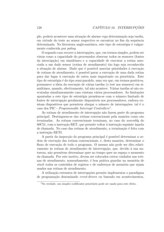 128 CAP´ITULO 10. INTERRUPC¸ ˜OES
plo, poder´a acontecer uma situa¸c˜ao de alarme cuja determina¸c˜ao seja tardia,
em virtude do teste ao sensor respectivo se encontrar no ﬁm da sequˆencia
determinada. Na literatura anglo-sax´onica, este tipo de estrat´egia ´e vulgar-
mente conhecida por poling.
O segundo caso recorre a interrup¸c˜oes, que, em termos simples, podem ser
vistas como a capacidade do processador observar todos os sensores (fontes
da interrup¸c˜ao) em simultˆaneo e a capacidade de executar a rotina asso-
ciada a um dado sensor (rotina de atendimento) t˜ao logo seja reconhecida
a situa¸c˜ao de alarme. Dado que ´e poss´ıvel associar prioridades `a execu¸c˜ao
de rotinas de atendimento, ´e poss´ıvel parar a execu¸c˜ao de uma dada rotina
para dar lugar `a execu¸c˜ao de outra mais importante ou priorit´aria. Este
tipo de estrat´egia ´e do tipo semi-paralelo, uma vez que, em termos gen´ericos,
permanece a ideia da execu¸c˜ao de v´arias tarefas (o test aos sensores) em si-
multˆaneo, quando, efectivamente, tal n˜ao acontece. V´arias tarefas s´o s˜ao ex-
ecutadas simultaneamente caso existam v´arios processadores. As limita¸c˜oes
apontadas a este tipo de estrat´egia prendem-se com o n´umero limitado de
fontes de interrup¸c˜ao geralmente dispon´ıveis nos processadores, embora ex-
istam dispositivos que permitem alargar o n´umero de interrup¸c˜oes; tal ´e o
caso dos PIC - Programmable Interrupt Controllers1
.
As rotinas de atendimento de interrup¸c˜ao n˜ao fazem parte do programa
principal. Destinguem-se das rotinas convencionais pela maneira como s˜ao
terminadas. As rotinas convencionais terminam, no caso do assembly do
80C51, com a instru¸c˜ao RET, que permite voltar `a instru¸c˜ao seguinte `aquela
de chamada. No caso das rotinas de atendimento, a termina¸c˜ao ´e feita com
a instru¸c˜ao RETI.
A partir da inspec¸c˜ao do programa principal ´e poss´ıvel determinar a or-
dem de execu¸c˜ao das rotinas convencionais, e, desta maneira, determinar o
ﬂuxo de execu¸c˜ao de todo o programa. O mesmo n˜ao pode ser dito relati-
vamente `as rotinas de atendimento de interrrup¸c˜ao, que, devido `a sua na-
tureza, n˜ao permitem determinar quer no tempo quer no espa¸co o momento
da chamada. Por este motivo, devem ser colocados certos cuidados nas roti-
nas de atendimento, nomeadamente, ´e boa pr´atica guardar na mem´oria de
stack todos os conte´udos de registos e de endere¸cos de mem´oria que sejam
usados nas rotinas de atendimento.
A utiliza¸c˜ao extensiva de interrup¸c˜oes permite implementar o paradigma
de programa¸c˜ao denominado event-driven ou baseado em acontecimentos,
1
Na verdade, um simples codiﬁcador priorit´ario pode ser usado para este efeito.
 