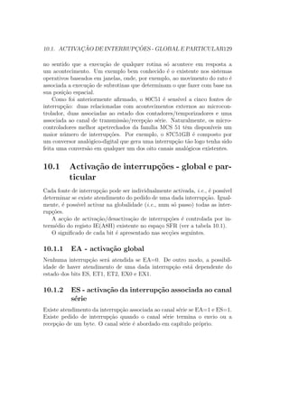 10.1. ACTIVAC¸ ˜AO DE INTERRUPC¸ ˜OES - GLOBAL E PARTICULAR129
no sentido que a execu¸c˜ao de qualquer rotina s´o acontece em resposta a
um acontecimento. Um exemplo bem conhecido ´e o existente nos sistemas
operativos baseados em janelas, onde, por exemplo, ao movimento do rato ´e
associada a execu¸c˜ao de subrotinas que determinam o que fazer com base na
sua posi¸c˜ao espacial.
Como foi anteriormente aﬁrmado, o 80C51 ´e sens´ıvel a cinco fontes de
interrup¸c˜ao: duas relacionadas com acontecimentos externos ao microcon-
trolador, duas associadas ao estado dos contadores/temporizadores e uma
associada ao canal de transmiss˜ao/recep¸c˜ao s´erie. Naturalmente, os micro-
controladores melhor apetrechados da fam´ılia MCS 51 tˆem dispon´ıveis um
maior n´umero de interrup¸c˜oes. Por exemplo, o 87C51GB ´e composto por
um conversor anal´ogico-digital que gera uma interrup¸c˜ao t˜ao logo tenha sido
feita uma convers˜ao em qualquer um dos oito canais anal´ogicos existentes.
10.1 Activa¸c˜ao de interrup¸c˜oes - global e par-
ticular
Cada fonte de interrup¸c˜ao pode ser individualmente activada, i.e., ´e poss´ıvel
determinar se existe atendimento do pedido de uma dada interrup¸c˜ao. Igual-
mente, ´e poss´ıvel activar na globalidade (i.e., num s´o passo) todas as inter-
rup¸c˜oes.
A ac¸c˜ao de activa¸c˜ao/desactiva¸c˜ao de interrup¸c˜oes ´e controlada por in-
term´edio do registo IE(A8H) existente no espa¸co SFR (ver a tabela 10.1).
O signiﬁcado de cada bit ´e apresentado nas sec¸c˜oes seguintes.
10.1.1 EA - activa¸c˜ao global
Nenhuma interrup¸c˜ao ser´a atendida se EA=0. De outro modo, a possibil-
idade de haver atendimento de uma dada interrup¸c˜ao est´a dependente do
estado dos bits ES, ET1, ET2, EX0 e EX1.
10.1.2 ES - activa¸c˜ao da interrup¸c˜ao associada ao canal
s´erie
Existe atendimento da interrup¸c˜ao associada ao canal s´erie se EA=1 e ES=1.
Existe pedido de interrup¸c˜ao quando o canal s´erie termina o envio ou a
recep¸c˜ao de um byte. O canal s´erie ´e abordado em cap´ıtulo pr´oprio.
 