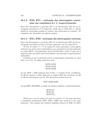 130 CAP´ITULO 10. INTERRUPC¸ ˜OES
10.1.3 ET0, ET1 - activa¸c˜ao das interrup¸c˜oes associ-
adas aos contadores 0 e 1, respectivamente
Estes bits determinam a activa¸c˜ao ET=1 ou desactiva¸c˜ao (ET=0) da in-
terrup¸c˜ao associada ao C/¯T respectivo, desde que se tenha EA=1. Existe
pedido de interrup¸c˜ao quando se veriﬁcar uma sobrecarga no contador. Os
contadores s˜ao abordados em cap´ıtulo pr´oprio.
10.1.4 EX1, EX0 - activa¸c˜ao das interrup¸c˜oes externas
Estes bits determinam a activa¸c˜ao (EX=1) ou desactiva¸c˜ao (EX=0) das in-
terrup¸c˜oes associadas `as fontes externas existentes, caso se tenha EA=1.
Os bits de ordem ‘5’ e ‘6’ do registo IE est˜ao associados a interrup¸c˜oes
existentes em outros microcontroladores, por consequˆencia n˜ao tˆem aplica¸c˜ao
na vers˜ao 80C51. O programador dever´a atribuir-lhes o valor ‘0’ para que a
migra¸c˜ao para um desses microcontroladores n˜ao provoque comportamentos
indesejados.
Considere-se que se pretende activar as interrup¸c˜oes associadas ao canal
s´erie e ao C/¯T1. O c´odigo respectivo seria,
SETB 0AFH
SETB 0ACH
SETB 0ABH
em que AFH = A8H (endere¸co base de IE) + 7 (ordem do bit a modiﬁcar).
O c´alculo anterior ´e v´alido dado que os registos SFR que terminam em 0H
ou 8H s˜ao endere¸c´aveis por bit. Em alternativa poderia fazer-se,
MOV 0A8H,#98H
em que 98H=10011000B, ou ainda, de maneira expl´ıcita, e preferencialmente,
SETB EA
SETB ES
SETB ET1
Observe-se o uso do n´umero 0’ antes do car´acter ‘A’. Se assim n˜ao fosse
o compilador interpretaria AFH, ACH e ABH como vari´aveis e n˜ao como
endere¸cos. N˜ao estando tais vari´aveis deﬁnidas (atrav´es de EQU ou SET)
 
