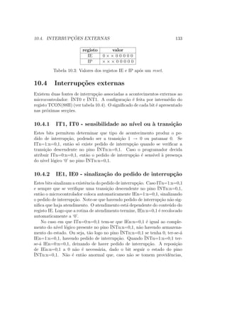 10.4. INTERRUPC¸ ˜OES EXTERNAS 133
registo valor
IE 0 × × 0 0 0 0 0
IP × × × 0 0 0 0 0
Tabela 10.3: Valores dos registos IE e IP ap´os um reset.
10.4 Interrup¸c˜oes externas
Existem duas fontes de interrup¸c˜ao associadas a acontecimentos externos ao
microcontrolador: ¯INT0 e ¯INT1. A conﬁgura¸c˜ao ´e feita por interm´edio do
registo TCON(88H) (ver tabela 10.4). O signiﬁcado de cada bit ´e apresentado
nas pr´oximas sec¸c˜oes.
10.4.1 IT1, IT0 - sensibilidade ao n´ıvel ou `a transi¸c˜ao
Estes bits permitem determinar que tipo de acontecimento produz o pe-
dido de interrup¸c˜ao, podendo ser a transi¸c˜ao 1 → 0 ou patamar 0. Se
ITn=1:n=0,1, ent˜ao s´o existe pedido de interrup¸c˜ao quando se veriﬁcar a
transi¸c˜ao descendente no pino ¯INTn:n=0,1. Caso o programador decida
atribuir ITn=0:n=0,1, ent˜ao o pedido de interrup¸c˜ao ´e sens´ıvel `a presen¸ca
do n´ıvel l´ogico ‘0’ no pino ¯INTn:n=0,1.
10.4.2 IE1, IE0 - sinaliza¸c˜ao do pedido de interrup¸c˜ao
Estes bits sinalizam a existˆencia do pedido de interrup¸c˜ao. Caso ITn=1:n=0,1
e sempre que se veriﬁque uma transi¸c˜ao descendente no pino ¯INTn:n=0,1,
ent˜ao o microcontrolador coloca automaticamente IEn=1:n=0,1, sinalizando
o pedido de interrup¸c˜ao. Note-se que havendo pedido de interrup¸c˜ao n˜ao sig-
niﬁca que haja atendimento. O atendimento est´a dependente do conte´udo do
registo IE. Logo que a rotina de atendimento termine, IEn:n=0,1 ´e recolocado
automaticamente a ‘0’.
No caso em que ITn=0:n=0,1 tem-se que IEn:n=0,1 ´e igual ao comple-
mento do n´ıvel l´ogico presente no pino ¯INTn:n=0,1, n˜ao havendo armazena-
mento do estado. Ou seja, t˜ao logo no pino ¯INTn:n=0,1 se tenha 0, ter-se-´a
IEn=1:n=0,1, havendo pedido de interrup¸c˜ao. Quando ¯INTn=1:n=0,1 ter-
se-´a IEn=0:n=0,1, deixando de haver pedido de interrup¸c˜ao. A reposi¸c˜ao
de IEn:n=0,1 a 0 n˜ao ´e necess´aria, dado o bit seguir o estado do pino
¯INTn:n=0,1. N˜ao ´e ent˜ao anormal que, caso n˜ao se tomem providˆencias,
 