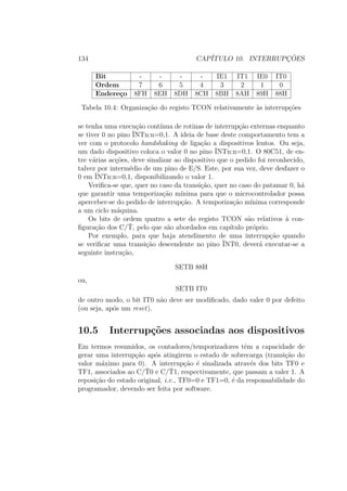 134 CAP´ITULO 10. INTERRUPC¸ ˜OES
Bit - - - - IE1 IT1 IE0 IT0
Ordem 7 6 5 4 3 2 1 0
Endere¸co 8FH 8EH 8DH 8CH 8BH 8AH 89H 88H
Tabela 10.4: Organiza¸c˜ao do registo TCON relativamente `as interrup¸c˜oes
se tenha uma execu¸c˜ao cont´ınua de rotinas de interrup¸c˜ao externas enquanto
se tiver 0 no pino ¯INTn:n=0,1. A ideia de base deste comportamento tem a
ver com o protocolo handshaking de liga¸c˜ao a dispositivos lentos. Ou seja,
um dado dispositivo coloca o valor 0 no pino ¯INTn:n=0,1. O 80C51, de en-
tre v´arias ac¸c˜oes, deve sinalizar ao dispositivo que o pedido foi reconhecido,
talvez por interm´edio de um pino de E/S. Este, por sua vez, deve desfazer o
0 em ¯INTn:n=0,1, disponibilizando o valor 1.
Veriﬁca-se que, quer no caso da transi¸c˜ao, quer no caso do patamar 0, h´a
que garantir uma temporiza¸c˜ao m´ınima para que o microcontrolador possa
aperceber-se do pedido de interrup¸c˜ao. A temporiza¸c˜ao m´ınima corresponde
a um ciclo m´aquina.
Os bits de ordem quatro a sete do registo TCON s˜ao relativos `a con-
ﬁgura¸c˜ao dos C/¯T, pelo que s˜ao abordados em cap´ıtulo pr´oprio.
Por exemplo, para que haja atendimento de uma interrup¸c˜ao quando
se veriﬁcar uma transi¸c˜ao descendente no pino ¯INT0, dever´a executar-se a
seguinte instru¸c˜ao,
SETB 88H
ou,
SETB IT0
de outro modo, o bit IT0 n˜ao deve ser modiﬁcado, dado valer 0 por defeito
(ou seja, ap´os um reset).
10.5 Interrup¸c˜oes associadas aos dispositivos
Em termos resumidos, os contadores/temporizadores tˆem a capacidade de
gerar uma interrup¸c˜ao ap´os atingirem o estado de sobrecarga (transi¸c˜ao do
valor m´aximo para 0). A interrup¸c˜ao ´e sinalizada atrav´es dos bits TF0 e
TF1, associados ao C/¯T0 e C/¯T1, respectivamente, que passam a valer 1. A
reposi¸c˜ao do estado original, i.e., TF0=0 e TF1=0, ´e da responsabilidade do
programador, devendo ser feita por software.
 