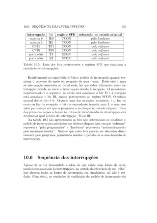 10.6. SEQUˆENCIA DAS INTERRUPC¸ ˜OES 135
interrup¸c˜ao bit registo SFR coloca¸c˜ao no estado original
externa 0 IE0 TCON pelo hardware
externa 1 IE1 TCON pelo hardware
C/¯T1 TF1 TCON pelo software
C/¯T0 TF0 TCON pelo software
porta s´erie TI SCON pelo software
porta s´erie RI SCON pelo software
Tabela 10.5: Lista dos bits pertencentes a registos SFR que sinalizam a
existˆencia de interrup¸c˜oes.
Relativamente ao canal s´erie, ´e feito o pedido de interrup¸c˜ao quando ter-
minar o processo de envio ou recep¸c˜ao de uma trama. Dado existir uma
s´o interrup¸c˜ao associada ao canal s´erie, h´a que saber diferenciar entre in-
terrup¸c˜ao devida ao envio e interrup¸c˜ao devida `a recep¸c˜ao. O mecanismo
implementado ´e o seguinte: ao envio est´a associado o bit TI e `a recep¸c˜ao
est´a associado o bit RI, ambos pertencentes ao registo SCON. O estado
normal destes bits ´e 0. Quando uma das situa¸c˜oes acontecer, i.e., ﬁm do
envio ou ﬁm da recep¸c˜ao, o bit correspondente transita para 1, e com esse
valor permanece at´e que o programa o recoloque no estado original. Uma
das primeiras ac¸c˜oes a tomar na rotina de atendimento da interrup¸c˜ao ser´a
determinar qual a fonte da interrup¸c˜ao: TI ou RI.
Na tabela 10.5 s˜ao apresentados os bits que determinam ou sinalizam o
pedido de interrup¸c˜ao associados aos diversos dispositivos, em que “software”
representa “pelo programador” e “hardware” representa “automaticamente
pelo microcontrolador”. Note-se que estes bits podem ser alterados direc-
tamente pelo programa, permitindo simular o pedido ou o cancelamento de
interrup¸c˜oes.
10.6 Sequˆencia das interrup¸c˜oes
Apesar de se ter transmitido a ideia de que existe uma forma de semi-
paralelismo associado `as insterrup¸c˜oes, no sentido da existˆencia de um “olho”
que observa todas as fontes de interrup¸c˜ao em simultˆaneo, tal n˜ao ´e ver-
dade. Com efeito, as condi¸c˜oes de veriﬁca¸c˜ao do pedido de interrup¸c˜ao s˜ao
 
