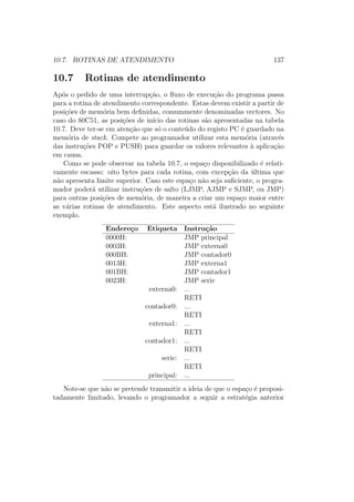 10.7. ROTINAS DE ATENDIMENTO 137
10.7 Rotinas de atendimento
Ap´os o pedido de uma interrup¸c˜ao, o ﬂuxo de execu¸c˜ao do programa passa
para a rotina de atendimento correspondente. Estas devem existir a partir de
posi¸c˜oes de mem´oria bem deﬁnidas, comummente denominadas vectores. No
caso do 80C51, as posi¸c˜oes de in´ıcio das rotinas s˜ao apresentadas na tabela
10.7. Deve ter-se em aten¸c˜ao que s´o o conte´udo do registo PC ´e guardado na
mem´oria de stack. Compete ao programador utilizar esta mem´oria (atrav´es
das instru¸c˜oes POP e PUSH) para guardar os valores relevantes `a aplica¸c˜ao
em causa.
Como se pode observar na tabela 10.7, o espa¸co disponibilizado ´e relati-
vamente escasso: oito bytes para cada rotina, com excep¸c˜ao da ´ultima que
n˜ao apresenta limite superior. Caso este espa¸co n˜ao seja suﬁciente, o progra-
mador poder´a utilizar instru¸c˜oes de salto (LJMP, AJMP e SJMP, ou JMP)
para outras posi¸c˜oes de mem´oria, de maneira a criar um espa¸co maior entre
as v´arias rotinas de atendimento. Este aspecto est´a ilustrado no seguinte
exemplo.
Endere¸co Etiqueta Instru¸c˜ao
0000H: JMP principal
0003H: JMP externa0
000BH: JMP contador0
0013H: JMP externa1
001BH: JMP contador1
0023H: JMP serie
externa0: ...
RETI
contador0: ...
RETI
externa1: ...
RETI
contador1: ...
RETI
serie: ...
RETI
principal: ...
Note-se que n˜ao se pretende transmitir a ideia de que o espa¸co ´e proposi-
tadamente limitado, levando o programador a seguir a estrat´egia anterior
 