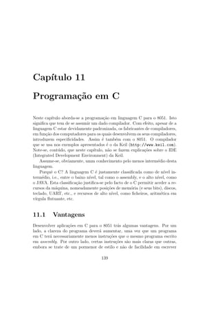 Cap´ıtulo 11
Programa¸c˜ao em C
Neste cap´ıtulo aborda-se a programa¸c˜ao em linguagem C para o 8051. Isto
signiﬁca que tem de se assumir um dado compilador. Com efeito, apesar de a
linguagem C estar devidamente padronizada, os fabricantes de compiladores,
em fun¸c˜ao dos computadores para os quais desenvolvem os seus compiladores,
introduzem especiﬁcidades. Assim ´e tamb´em com o 8051. O compilador
que se usa nos exemplos apresentados ´e o da Keil (http://www.keil.com).
Note-se, cont´udo, que neste cap´ıtulo, n˜ao se fazem explica¸c˜oes sobre o IDE
(Integrated Development Environment) da Keil.
Assume-se, obviamente, umm conhecimento pelo menos interm´edio desta
linguagem.
Porquˆe o C? A linguagem C ´e justamente classiﬁcada como de n´ıvel in-
term´edio, i.e., entre o baixo n´ıvel, tal como o assembly, e o alto n´ıvel, como
o JAVA. Esta classiﬁca¸c˜ao justiﬁca-se pelo facto de o C permitir aceder a re-
cursos da m´aquina, nomeadamente posi¸c˜oes de mem´oria (e seus bits), discos,
teclado, UART, etc., e recursos de alto n´ıvel, como ﬁcheiros, aritm´etica em
v´ırgula ﬂutuante, etc.
11.1 Vantagens
Desenvolver aplica¸c˜oes em C para o 8051 tr´as algumas vantagens. Por um
lado, a clareza do programa dever´a aumentar, uma vez que um programa
em C ter´a necessariamente menos instru¸c˜oes que o mesmo programa escrito
em assembly. Por outro lado, certas instru¸c˜oes s˜ao mais claras que outras,
embora se trate de um pormenor de estilo e n˜ao de facilidade em escrever
139
 