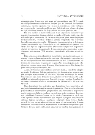 14 CAP´ITULO 1. INTRODUC¸ ˜AO
com capacidade de executar instru¸c˜oes por interm´edio de uma CPU, e onde
est˜ao implementadas internamente fun¸c˜oes que, no caso dos microproces-
sadores, n˜ao existem `a partida. Tal ´e o caso da comunica¸c˜ao s´erie, contagem
ou temporiza¸c˜ao, convers˜ao anal´ogica para digital, elevado n´umero de pinos
de E/S, watchdog, controlo do duty-cycle de um onda quadrada, etc.
Por este motivo, o microcontrolador ´e um dispositivo electr´onico que
permite implementar sistemas digitais segundo a ﬁlosoﬁa single-chip, sig-
niﬁcando que a quantidade de circuitos integrados, para al´em do pr´oprio
microcontrolador, ´e bastante reduzida quando comparada com o sistemas
baseados em microprocessador. ´E tamb´em comum encontrar a designa¸c˜ao
single-chip-computer para fazer referˆencia a microcontroladores, porque, com
efeito, este tipo de dispositivo re´une internamente alguns dos dispositivos
digitais pertencentes `a organiza¸c˜ao de um computador, como sejam os pre-
viamente mencionados (E/S, mem´oria, comunica¸c˜ao s´erie com o exterior,
etc.).
Para al´em desta centraliza¸c˜ao de capacidades, um microcontrolador ap-
resenta certos melhoramentos ou incrementos relativamente `a arquitectura
de um microprocessador com o mesmo n´umero de bits. Nomeadamente, ex-
istˆencia da mem´oria de programa no pr´oprio chip, mem´oria para dados rela-
tivamente extensa, capacidade de operar directamente sobre bits, instru¸c˜oes
para multiplica¸c˜ao e/ou divis˜ao, etc.
A uni˜ao de todas as caracter´ısticas anteriores facilita, com efeito, a imple-
menta¸c˜ao de sistemas digitais controladores de sistemas reais, como sejam,
por exemplo, telecomandos de televis˜oes, abertura autom´atica de portas,
temporiza¸c˜ao num forno de micro-ondas, alarmes de tipo variado, etc. A fa-
cilidade ou adequa¸c˜ao do uso deste dispositivo para certos tipos de aplica¸c˜oes
ter´a tido certamente inﬂuˆencia no nome que lhe foi associado - micro + con-
trolador.
Quer do ponto de vista aplicativo, quer do ponto de vista comercial, os mi-
crocontroladores s˜ao dispositivos muito importantes. Este facto ´e conﬁrmado
pela quantidade de fabricantes que produzem uma variedade de dispositivos
muito grande, e pela larga escala da sua aplica¸c˜ao a diversos ramos da econo-
mia: a ind´ustria de um modo geral e a electr´onica de consumo em particular.
Este aspecto ´e muito importante no que respeita o projecto electr´onico de
sistemas digitais ou h´ıbridos (anal´ogicos e digitais). Com efeito, ´e funda-
mental efectuar um estudo relativamente vasto no que respeita `as diversas
ofertas dos v´arios fabricantes, relativamente `as caracter´ısticas globais e par-
ticulares de cada microcontrolador, uma vez que existem boas garantias de
 