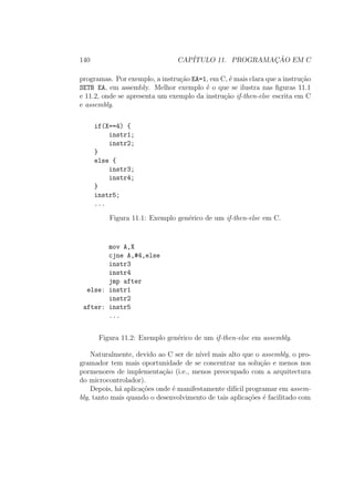 140 CAP´ITULO 11. PROGRAMAC¸ ˜AO EM C
programas. Por exemplo, a instru¸c˜ao EA=1, em C, ´e mais clara que a instru¸c˜ao
SETB EA, em assembly. Melhor exemplo ´e o que se ilustra nas ﬁguras 11.1
e 11.2, onde se apresenta um exemplo da instru¸c˜ao if-then-else escrita em C
e assembly.
if(X==4) {
instr1;
instr2;
}
else {
instr3;
instr4;
}
instr5;
...
Figura 11.1: Exemplo gen´erico de um if-then-else em C.
mov A,X
cjne A,#4,else
instr3
instr4
jmp after
else: instr1
instr2
after: instr5
...
Figura 11.2: Exemplo gen´erico de um if-then-else em assembly.
Naturalmente, devido ao C ser de n´ıvel mais alto que o assembly, o pro-
gramador tem mais oportunidade de se concentrar na solu¸c˜ao e menos nos
pormenores de implementa¸c˜ao (i.e., menos preocupado com a arquitectura
do microcontrolador).
Depois, h´a aplica¸c˜oes onde ´e manifestamente dif´ıcil programar em assem-
bly, tanto mais quando o desenvolvimento de tais aplica¸c˜oes ´e facilitado com
 