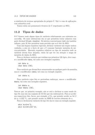11.2. TIPOS DE DADOS 141
a existˆencia de recursos apropriados do pr´oprio C. Tal ´e o caso de aplica¸c˜oes
com aritm´etica real.
Vamos ent˜ao aos pormenores t´ecnicos do C respeitantes ao 8051.
11.2 Tipos de dados
O C fornece mais alguns tipos de vari´aveis relativamente aos existentes no
assembly. Os mais substanciais s˜ao os que permitem tratar n´umeros com
parte decimal (float e double). Os inteiros convencionais (int) s˜ao tamb´em
valiosos, pois 16 bits permitem mais precis˜ao que os 8 bits do 8051.
Caso n˜ao hajam requisitos especiais, declarar vari´aveis n˜ao requer muitos
cuidados, a n˜ao ser o facto de que o C consome bastante mem´oria do mi-
crocontrolador. Havendo requisitos relativos ao tipo de mem´oria onde as
vari´aveis devem ﬁcar alojadas, ent˜ao h´a que ter em aten¸c˜ao o mapa de
mem´oria de dados do 8051.
Para se declarar vari´aveis que residam nos primeiros 128 bytes, deve usar-
se o modiﬁcador data, tal como nos exemplos seguintes.
int data x;
char data c[4];
Para vari´aveis que devam ﬁcar armazenadas em qualquer parte da mem´oria,
usa-se o modiﬁcador idata, tal como no exemplo seguinte.
int idata x;
Para vari´aveis cujos bits se pretendam endere¸car, usa-se o modiﬁcador
bdata, tal como nos exemplos seguintes.
int bdata x;
char bdata c[4];
Note-se que, no primeiro exemplo, n˜ao se est´a a declarar x como sendo do
tipo bit, mas sim um conjunto de 16 bits que s˜ao endere¸c´aveis. Para se aceder
aos respectivos bits, faz-se, por exemplo, x^2;, que permite aceder ao bit 2
de x, e c[2]^7;, que permite aceder ao MSB do terceiro elemento de c.
Para se declararem vari´aveis do tipo bit, faz-se como no exemplo seguinte.
sbit bit2=x^2;
sbit bit15=c[2]^15;
 