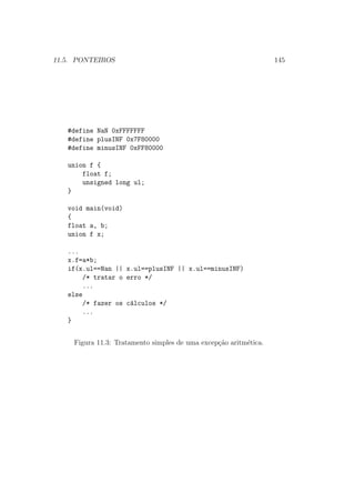 11.5. PONTEIROS 145
#define NaN 0xFFFFFFF
#define plusINF 0x7F80000
#define minusINF 0xFF80000
union f {
float f;
unsigned long ul;
}
void main(void)
{
float a, b;
union f x;
...
x.f=a*b;
if(x.ul==Nan || x.ul==plusINF || x.ul==minusINF)
/* tratar o erro */
...
else
/* fazer os c´alculos */
...
}
Figura 11.3: Tratamento simples de uma excep¸c˜ao aritm´etica.
 