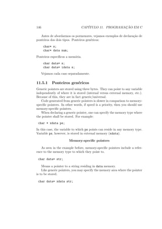 146 CAP´ITULO 11. PROGRAMAC¸ ˜AO EM C
Antes de abordarmos os pormenores, vejamos exemplos de declara¸c˜ao de
ponteiros dos dois tipos. Ponteiros gen´ericos:
char* s;
char* data num;
Ponteiros espec´ıﬁcos a mem´oria.
char data* s;
char data* idata s;
Vejamos cada caso separadamente.
11.5.1 Ponteiros gen´ericos
Generic pointers are stored using three bytes. They can point to any variable
independently of where it is stored (internal versus external memory, etc.).
Because of this, they are in fact generic/universal.
Code generated from generic pointers is slower in comparison to memory-
speciﬁc pointers. In other words, if speed is a priority, then you should use
memory-speciﬁc pointers.
When declaring a generic pointer, one can specify the memory type where
the pointer shall be stored. For example:
char * xdata ps;
In this case, the variable to which ps points can reside in any memory type.
Variable ps, however, is stored in external memory (xdata).
Memory-speciﬁc pointers
As seen in the example before, memory-speciﬁc pointers include a refer-
ence to the memory type to which they point to.
char data* str;
Means a pointer to a string residing in data memory.
Like generic pointers, you may specify the memory area where the pointer
is to be stored.
char data* xdata str;
 
