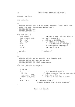 148 CAP´ITULO 11. PROGRAMAC¸ ˜AO EM C
#include "reg_c51.h"
char uart_data;
/**
* FUNCTION_PURPOSE: This file set up uart in mode 1 (8 bits uart) with
* timer 1 in mode 2 (8 bits auto reload timer).
* FUNCTION_INPUTS: void
* FUNCTION_OUTPUTS: void
*/
void main (void) {
SCON = 0x50; /* uart in mode 1 (8 bit), REN=1 */
TMOD = TMOD | 0x20 ; /* Timer 1 in mode 2 */
TH1 = 0xFD; /* 9600 Bds at 11.059MHz */
TL1 = 0xFD; /* 9600 Bds at 11.059MHz */
ES = 1; /* Enable serial interrupt */
EA = 1; /* Enable global interrupt */
TR1 = 1; /* Timer 1 run */
while(1); /* endless */
}
/**
* FUNCTION_PURPOSE: serial interrupt, echo received data.
* FUNCTION_INPUTS: P3.0(RXD) serial input
* FUNCTION_OUTPUTS: P3.1(TXD) serial output
*/
void serial_IT(void) interrupt 4 {
if (RI == 1)
{ /* if reception occur */
RI = 0; /* clear reception flag for next recepti
uart_data = SBUF; /* Read receive data */
SBUF = uart_data; /* Send back same data on uart*/
}
else TI = 0; /* if emission occur */
/* clear emission flag for next emission*/
}
Figura 11.4: EXemplo
 