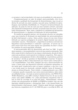 15
se encontrar o microcontrolador certo para as necessidades de cada projecto.
Complementarmente ao valor do pr´oprio microcontrolador, deve ter-se
em aten¸c˜ao a qualidade das ferramentas de desenvolvimento, uma vez que as
ofertas do mercado s˜ao muito variadas, seja pelo pre¸co, facilidade de apren-
dizagem, universalidade, ﬂexibilidade, etc. O aspecto do desenvolvimento da
aplica¸c˜ao, do ponto de vista do custo nas mais variadas vertentes, apresenta
uma importˆancia fundamental, devendo, em grande parte dos casos, ser anal-
izado criteriosamente. Deve, ent˜ao, considerar-se a qualidade das ferramentas
de desenvolvimento e a dinˆamica do fabricante do microcontrolador.
No sentido do par´agrafo anterior, este documento n˜ao deve ser entendido
como uma tentativa de declara¸c˜ao da superioridade dos microcontroladores
da Intel relativamente a outros. Antes, por´em, trata-se de um texto t´ecnico
dedicado aos aspectos pedag´ogicos do projecto digital baseado num micro-
controlador concreto. Naturalmente, a importˆancia da Intel no mercado dos
dispositivos microcontroladores ´e conhecida e apreciada. O sucesso que se
pode retirar deste livro ter´a mais origem nas capacidades do leitor e menos
nos atributos do microcontrolador abordado.
O microcontrolador 8051 foi desenvolvido pela Intel em 1980. A partir
desse momento, a sua popularidade cresceu de uma maneira sustentada. Este
efeito surge devido `a existˆencia de um n´umero relativamente elevado de fabri-
cantes que produzem vers˜oes parcial ou totalmente compat´ıveis. Este aspecto
´e vantajoso, principalmente devido `a diversidade de caracter´ısticas poss´ıveis
de encontrar e devido `as garantias de disponibilidade comercial. O aspecto
da multi-origem do 8051 ´e ainda importante por outras raz˜oes, destacando-se
a da compatibilidade. Com efeito, qualquer que seja o microcontrolador em
causa, a maior parte dos dispositivos existentes actualmente apresentam, de
um modo geral, arquitecturas mais ou menos complexas, o que leva a que
o seu estudo possa ser demorado, podendo implicar custos de forma¸c˜ao e
atrasos no desenvolvimento. Neste sentido, o comprometimento com o 8051
´e vantajoso quando comparado com outros microcontroladores, dado existir
em m´ultiplas formas: com mais ou menos mem´oria interna, com PWM (Pulse
Width Modulation), com ADC (Analog to Digital Converter) de um ou mais
canais, mais r´apido (40MHz), etc.; todas parcialmente compat´ıveis entre si,
seja ao n´ıvel do assembly ou ao n´ıvel dos pinos. Adicionalmente, existem
vers˜oes com interpretadores de BASIC ou FORTH no pr´oprio chip, que n˜ao
degradam signiﬁcativamente o desempenho ﬁnal, e que proporcionam um
desenvolvimento relativamente r´apido. Existem ainda diversas companhias
que fornecem compiladores de C e de PASCAL para o assembly do 8051, tal
 