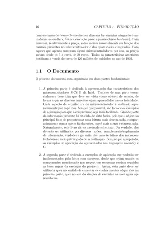 16 CAP´ITULO 1. INTRODUC¸ ˜AO
como sistemas de desenvolvimento com diversas ferramentas integradas (em-
uladores, assemblers, linkers, execu¸c˜ao passo a passo sobre o hardware). Para
terminar, relativamente a pre¸cos, estes variam razoavelmente em fun¸c˜ao dos
recursos presentes no microcontrolador e das quantidades compradas. Para
aqueles que apenas compram alguns microcontroladores por ano, os pre¸cos
variam desde os 5 a cerca de 20 euros. Todas as caracter´ısticas anteriores
justiﬁcam a venda de cerca de 126 milh˜oes de unidades no ano de 1993.
1.1 O Documento
O presente documento est´a organizado em duas partes fundamentais:
1. A primeira parte ´e dedicada `a apresenta¸c˜ao das caracter´ısticas dos
microcontroladores MCS 51 da Intel. Trata-se de uma parte essen-
cialmente descritiva que deve ser vista como objecto de estudo, de
forma a que os diversos conceitos sejam apreendidos na sua totalidade.
Cada aspecto da arquitectura do microcontrolador ´e analizado sepa-
radamente por cap´ıtulos. Sempre que poss´ıvel, s˜ao fornecidos exemplos
de aplica¸c˜ao para que a compreens˜ao seja mais facilitada. Grande parte
da informa¸c˜ao presente foi retirada de data books, pelo que o objectivo
principal foi o de proporcionar uma leitura mais descontra´ıda, compar-
ativamente com a que se faz daqueles, que ´e mais atenta e concentrada.
Naturalmente, este livro n˜ao os pretende substituir. Na verdade, eles
dever˜ao ser utilizados por diversas raz˜oes: complemento/suplemento
de informa¸c˜ao, verdadeira garantia das caracter´ısticas dos microcon-
troladores e meio privilegiado de actualiza¸c˜ao. Sempre que apropriado,
os exemplos de aplica¸c˜ao s˜ao apresentados nas linguagens assembly e
C.
2. A segunda parte ´e dedicada a exemplos de aplica¸c˜ao que poder˜ao ser
implementados pelo leitor com successo, desde que sejam usados os
componentes mencionados nos respectivos esquemas e sejam seguidas
as boas regras da execu¸c˜ao do projecto. Assim, esta parte deve ser
utilizada quer no sentido de cimentar os conhecimentos adquiridos na
primeira parte, quer no sentido simples de executar as montagens ap-
resentadas.
 