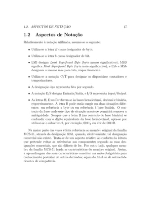 1.2. ASPECTOS DE NOTAC¸ ˜AO 17
1.2 Aspectos de Nota¸c˜ao
Relativamente `a nota¸c˜ao utilizada, assume-se o seguinte:
• Utiliza-se a letra B como designador de byte.
• Utiliza-se a letra b como designador de bit.
• LSB designa Least Signiﬁcant Byte (byte menos signiﬁcativo), MSB
signiﬁca Most Signiﬁcant Byte (byte mais signiﬁcativo), e LSb e MSb
designam o mesmo mas para bits, respectivamente.
• Utiliza-se a nota¸c˜ao C/T para designar os dispositivos contadores e
temporizadores.
• A designa¸c˜ao bps representa bits por segundo.
• A nota¸c˜ao E/S designa Entrada/Sa´ıda, e I/O representa Input/Output.
• As letras H, D ou B referem-se `as bases hexadecimal, decimal e bin´aria,
respectivamente. A letra B pode ent˜ao surgir em duas situa¸c˜oes difer-
entes: em referˆencia a byte ou em referˆencia `a base bin´aria. O con-
texto da frase onde este tipo de situa¸c˜ao acontece permitir´a remover a
ambiguidade. Sempre que a letra B (no contexto de base bin´aria) se
confundir com o d´ıgito equivalente da base hexadecimal, opta-se por
utilizar-se o subscrito 2, por exemplo, 00112 em vez de 0011B.
Na maior parte das vezes ´e feita referˆencia ao membro original da fam´ılia
MCS-51, atrav´es da designa¸c˜ao 8051, quando, efectivamente, tal designa¸c˜ao
comercial n˜ao existe. Trata-se de um aspecto relativo ao conforto da leitura
que pretende evitar as referˆencias aos componentes segundo as suas des-
igna¸c˜oes comerciais, que s˜ao dif´ıceis de ler. Por outro lado, qualquer mem-
bro da fam´ılia MCS-51 herda as caracter´ısticas do membro original. Assim,
a aprendizagem das suas caracter´ısticas constitui um meio obrigat´orio para
conhecimento posterior de outros derivados; sejam da Intel ou de outros fab-
ricantes de compat´ıveis.
 