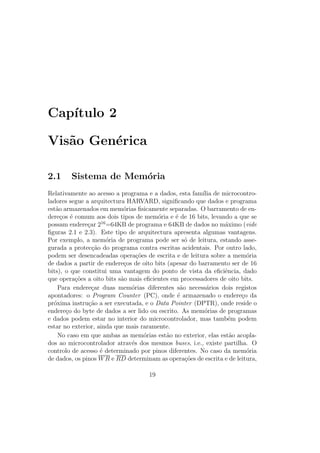 Cap´ıtulo 2
Vis˜ao Gen´erica
2.1 Sistema de Mem´oria
Relativamente ao acesso a programa e a dados, esta fam´ılia de microcontro-
ladores segue a arquitectura HARVARD, signiﬁcando que dados e programa
est˜ao armazenados em mem´orias ﬁsicamente separadas. O barramento de en-
dere¸cos ´e comum aos dois tipos de mem´oria e ´e de 16 bits, levando a que se
possam endere¸car 216
=64KB de programa e 64KB de dados no m´aximo (vide
ﬁguras 2.1 e 2.3). Este tipo de arquitectura apresenta algumas vantagens.
Por exemplo, a mem´oria de programa pode ser s´o de leitura, estando asse-
gurada a protec¸c˜ao do programa contra escritas acidentais. Por outro lado,
podem ser desencadeadas opera¸c˜oes de escrita e de leitura sobre a mem´oria
de dados a partir de endere¸cos de oito bits (apesar do barramento ser de 16
bits), o que constitui uma vantagem do ponto de vista da eﬁciˆencia, dado
que opera¸c˜oes a oito bits s˜ao mais eﬁcientes em processadores de oito bits.
Para endere¸car duas mem´orias diferentes s˜ao necess´arios dois registos
apontadores: o Program Counter (PC), onde ´e armazenado o endere¸co da
pr´oxima instru¸c˜ao a ser executada, e o Data Pointer (DPTR), onde reside o
endere¸co do byte de dados a ser lido ou escrito. As mem´orias de programas
e dados podem estar no interior do microcontrolador, mas tamb´em podem
estar no exterior, ainda que mais raramente.
No caso em que ambas as mem´orias est˜ao no exterior, elas est˜ao acopla-
dos ao microcontrolador atrav´es dos mesmos buses, i.e., existe partilha. O
controlo de acesso ´e determinado por pinos diferentes. No caso da mem´oria
de dados, os pinos WR e RD determinam as opera¸c˜oes de escrita e de leitura,
19
 