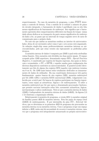 20 CAP´ITULO 2. VIS ˜AO GEN´ERICA
respectivamente. No caso da mem´oria de programa, o pino PSEN deter-
mina o controlo de leitura. Com o sentido de se reduzir o n´umero de pinos
do circuito integrado, o barramento de dados ´e partilhado com os oito bits
menos signiﬁcativos do barramento de endere¸cos. Isto signiﬁca que o barra-
mento apresenta dois comportamentos diferentes em fun¸c˜ao do tempo: numa
dada altura dedica-se ao transporte da parte menos signiﬁcativa do endere¸co
do dado a ler, ao passo que no intervalo de tempo seguinte serve de meio de
comunica¸c˜ao para o pr´oprio dado.
No caso em que ambas as mem´orias residem no interior do microcontro-
lador, deixa de ser necess´ario saber como ´e que o seu acesso est´a organizado.
As solu¸c˜oes single-chip usam preferencialmente mem´orias internas ao mi-
crocontrolador, pelo que estas vers˜oes s˜ao tipicamente as preferidas pelos
t´ecnicos.
A mem´oria interna de dados ´e composta por 256B `a qual est˜ao atribu´ıdas
v´arias fun¸c˜oes. Esta mem´oria est´a dividida em duas partes iguais. O espa¸co
ocupado pelos 128B superiores, denominado espa¸co SFR - Special Function
Registers, ´e constitu´ıdo por registos de fun¸c˜oes especiais, dos quais se desta-
cam o acumulador, o PC, o DPTR, e aqueles usados para conﬁgura¸c˜ao dos
diversos dispositivos existentes no microcontrolador. ´E poss´ıvel aceder direc-
tamente aos bits de alguns dos registos SFR (aqueles cujo endere¸co termina
em 0 ou 8). Os 128B mais baixos est˜ao totalmente dedicados ao armazena-
mento de dados do utilizador. Da sua constitui¸c˜ao destacam-se trˆes partes
fundamentais: quatro bancos de oito registos (32B), mem´oria endere¸c´avel
por bit (16B=128b) e mem´oria RAM convencional (80B), vulgarmente con-
hecida por scratch pad. Os bancos de registos participam em fun¸c˜oes impor-
tantes, como sejam as aritm´eticas, l´ogicas e de endere¸camento. ´E sobre a
mem´oria endere¸c´avel por bit que opera o denominado processador booleano,
que permite executar instru¸c˜oes sobre bits; novamente aritm´eticas, l´ogicas,
movimenta¸c˜ao e saltos condicionais. Note-se que a mem´oria interna de dados
(256B) ´e independente da mem´oria externa de dados (64KB). As ﬁguras 2.3
e 2.4 ilustram a organiza¸c˜ao referida.
Relativamente `a mem´oria de programa, a vers˜ao 8051 (o membro original
da fam´ılia) possui 4KB de mem´oria interna. Esta faz parte do espa¸co total
(64KB) de endere¸camento. ´E por interm´edio do pino EA - External Ad-
dress, que se determina se os primeiros 4KB de programa s˜ao procurados na
mem´oria interna ou na mem´oria externa. Caso o programa ocupe um espa¸co
inferior a 4KB, ent˜ao n˜ao h´a necessidade de recorrer `a mem´oria externa, uma
vez que o programa ser´a integralmente armazenado no pr´oprio microcontro-
 