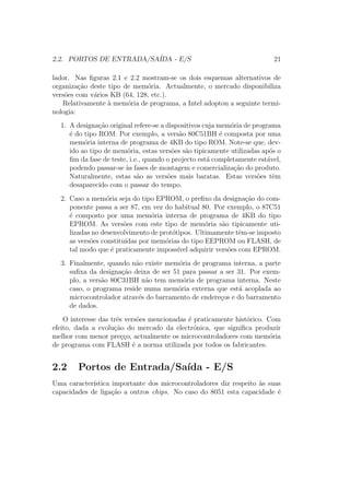 2.2. PORTOS DE ENTRADA/SA´IDA - E/S 21
lador. Nas ﬁguras 2.1 e 2.2 mostram-se os dois esquemas alternativos de
organiza¸c˜ao deste tipo de mem´oria. Actualmente, o mercado disponibiliza
vers˜oes com v´arios KB (64, 128, etc.).
Relativamente `a mem´oria de programa, a Intel adoptou a seguinte termi-
nologia:
1. A designa¸c˜ao original refere-se a dispositivos cuja mem´oria de programa
´e do tipo ROM. Por exemplo, a vers˜ao 80C51BH ´e composta por uma
mem´oria interna de programa de 4KB do tipo ROM. Note-se que, dev-
ido ao tipo de mem´oria, estas vers˜oes s˜ao tipicamente utilizadas ap´os o
ﬁm da fase de teste, i.e., quando o projecto est´a completamente est´avel,
podendo passar-se `as fases de montagem e comercializa¸c˜ao do produto.
Naturalmente, estas s˜ao as vers˜oes mais baratas. Estas vers˜oes tˆem
desaparecido com o passar do tempo.
2. Caso a mem´oria seja do tipo EPROM, o preﬁxo da designa¸c˜ao do com-
ponente passa a ser 87, em vez do habitual 80. Por exemplo, o 87C51
´e composto por uma mem´oria interna de programa de 4KB do tipo
EPROM. As vers˜oes com este tipo de mem´oria s˜ao tipicamente uti-
lizadas no desenvolvimento de prot´otipos. Ultimamente tˆem-se imposto
as vers˜oes constitu´ıdas por mem´orias do tipo EEPROM ou FLASH, de
tal modo que ´e praticamente imposs´ıvel adquirir vers˜oes com EPROM.
3. Finalmente, quando n˜ao existe mem´oria de programa interna, a parte
suﬁxa da designa¸c˜ao deixa de ser 51 para passar a ser 31. Por exem-
plo, a vers˜ao 80C31BH n˜ao tem mem´oria de programa interna. Neste
caso, o programa reside numa mem´oria externa que est´a acoplada ao
microcontrolador atrav´es do barramento de endere¸cos e do barramento
de dados.
O interesse das trˆes vers˜oes mencionadas ´e praticamente hist´orico. Com
efeito, dada a evolu¸c˜ao do mercado da electr´onica, que signiﬁca produzir
melhor com menor pre¸c¸co, actualmente os microcontroladores com mem´oria
de programa com FLASH ´e a norma utilizada por todos os fabricantes.
2.2 Portos de Entrada/Sa´ıda - E/S
Uma caracter´ıstica importante dos microcontroladores diz respeito `as suas
capacidades de liga¸c˜ao a outros chips. No caso do 8051 esta capacidade ´e
 