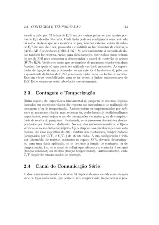 2.3. CONTAGEM E TEMPORIZAC¸ ˜AO 23
levada a cabo por 32 linhas de E/S, ou, por outras palavras, por quatro por-
tos de E/S de oito bits cada. Cada linha pode ser conﬁgurada como entrada
ou sa´ıda. Note-se que se a mem´oria de programa for externa, ent˜ao 16 linhas
de E/S deixam de o ser, passando a constituir os barramentos de endere¸cos
(AB0...AB15) e de dados (DB0...DB7). Se, adicionalmente, a mem´oria de da-
dos tamb´em for externa, ent˜ao, para al´em daqueles, outros dois pinos deixam
de ser de E/S para passarem a desempenhar o papel do controlo de acesso
(WR e RD). Veriﬁca-se assim que certos pinos do microcontrolador tˆem duas
fun¸c˜oes, das quais s´o uma pode ser utilizada em dado momento. As capaci-
dades de liga¸c˜ao de um processador ao seu exterior ´e fundamental, pelo que
a quantidade de linhas de E/S ´e geralmente vista como um factor de escolha.
Existem v´arias possibilidades para se ter acesso a linhas suplementares de
E/S. Estes esquemas ser˜ao abordados posteriormente.
2.3 Contagem e Temporiza¸c˜ao
Outro aspecto de importˆancia fundamental no projecto de sistemas digitais
baseados em microcontrolador diz respeito aos mecanismos de realiza¸c˜ao de
contagem e/ou de temporiza¸c˜ao. Ambos podem ser implementados por soft-
ware no microcontrolador, mas, se assim for, poder˜ao existir condicionalismos
importantes, como sejam o uso de interrup¸c˜oes e o maior grau de complexi-
dade de escrita do programa. Idealmente, estes processos dever˜ao ser desem-
penhados por hardware dedicado. No caso dos microcontroladores, ´e t´ıpico
veriﬁcar-se a existˆencia no pr´oprio chip de dispositivos que desempenham esta
fun¸c˜ao. No caso espec´ıﬁco do 8051 existem dois contadores/temporizadores
(designados por C/T0 e C/T1) de 16 bits cada. A sua conﬁgura¸c˜ao ´e feita
por interm´edio de registos existentes no espa¸co SFR, devendo determinar-
se, para uma dada aplica¸c˜ao, se se pretende a fun¸c˜ao de contagem ou de
temporiza¸c˜ao, i.e., se o sinal de rel´ogio que alimenta o contador ´e externo
(fun¸c˜ao contador) ou interno (fun¸c˜ao temporizador). Adicionalmente, cada
C/T disp˜oe de quatro modos de opera¸c˜ao.
2.4 Canal de Comunica¸c˜ao S´erie
Todos os microcontroladores da s´erie 51 disp˜oem de um canal de comunica¸c˜ao
s´erie do tipo ass´ıncrono, que permite, com simplicidade, implementar o pro-
 