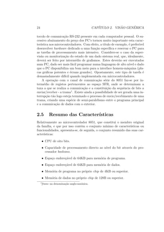 24 CAP´ITULO 2. VIS ˜AO GEN´ERICA
tocolo de comunica¸c˜ao RS-232 presente em cada computador pessoal. O su-
cessivo abaixamento do pre¸co dos PC’s tornou muito importante esta carac-
ter´ıstica nos microcontroladores. Com efeito, a t´ıtulo de exemplo, ´e prefer´ıvel
desenvolver hardware dedicado a uma fun¸c˜ao espec´ıﬁca e reservar o PC para
as tarefas de processamento mais intensivo. Considere-se o caso da super-
vis˜ao ou monitoriza¸c˜ao do estado de um dado sistema real, que, idealmente,
dever´a ser feito por interm´edio de graﬁsmos. Estes dever˜ao ser executados
num PC, dado ser mais f´acil programar numa linguagem de alto n´ıvel e dado
que o PC disponibiliza um bom meio para a interface homem-m´aquina (pla-
cas gr´aﬁcas potentes e ´ecrans grandes). Opostamente, este tipo de tarefa ´e
demasiadamente dif´ıcil quando implementada em microcontroladores.
A opera¸c˜ao com o canal de comunica¸c˜ao s´erie do 8051 faz-se por in-
term´edio de registos pertencentes ao espa¸co SFR, onde se determinam a
taxa a que se realiza a comunica¸c˜ao e a constitui¸c˜ao da sequˆencia de bits a
enviar/receber - a trama1
. Existe ainda a possibilidade de ser gerada uma in-
terrup¸c˜ao t˜ao logo esteja terminado o processo de envio/recebimento de uma
trama, criando uma esp´ecie de semi-paralelismo entre o programa principal
e a comunica¸c˜ao de dados com o exterior.
2.5 Resumo das Caracter´ısticas
Relativamente ao microcontrolador 8051, que constitui o membro original
da fam´ılia, e que por isso cont´em o conjunto m´ınimo de caracter´ısticas ou
funcionalidades, apresenta-se, de seguida, o conjunto resumido das suas car-
acter´ısticas:
• CPU de oito bits.
• Capacidade de processamento directo ao n´ıvel do bit atrav´es do pro-
cessador booleano.
• Espa¸co endere¸c´avel de 64KB para mem´oria de programa.
• Espa¸co endere¸c´avel de 64KB para mem´oria de dados.
• Mem´oria de programa no pr´oprio chip de 4KB ou superior.
• Mem´oria de dados no pr´oprio chip de 128B ou superior.
1
frame na denomina¸c˜ao anglo-sax´onica.
 