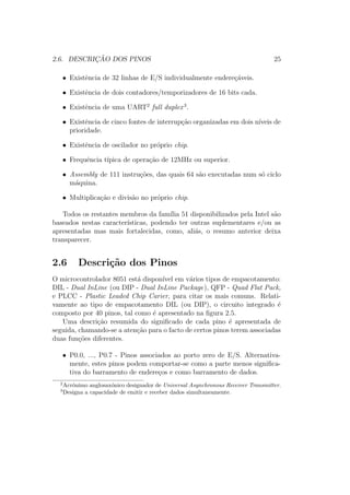 2.6. DESCRIC¸ ˜AO DOS PINOS 25
• Existˆencia de 32 linhas de E/S individualmente endere¸c´aveis.
• Existˆencia de dois contadores/temporizadores de 16 bits cada.
• Existˆencia de uma UART2
full duplex3
.
• Existˆencia de cinco fontes de interrup¸c˜ao organizadas em dois n´ıveis de
prioridade.
• Existˆencia de oscilador no pr´oprio chip.
• Frequˆencia t´ıpica de opera¸c˜ao de 12MHz ou superior.
• Assembly de 111 instru¸c˜oes, das quais 64 s˜ao executadas num s´o ciclo
m´aquina.
• Multiplica¸c˜ao e divis˜ao no pr´oprio chip.
Todos os restantes membros da fam´ılia 51 disponibilizados pela Intel s˜ao
baseados nestas caracter´ısticas, podendo ter outras suplementares e/ou as
apresentadas mas mais fortalecidas, como, ali´as, o resumo anterior deixa
transparecer.
2.6 Descri¸c˜ao dos Pinos
O microcontrolador 8051 est´a dispon´ıvel em v´arios tipos de empacotamento:
DIL - Dual InLine (ou DIP - Dual InLine Package), QFP - Quad Flat Pack,
e PLCC - Plastic Leaded Chip Carier, para citar os mais comuns. Relati-
vamente ao tipo de empacotamento DIL (ou DIP), o circuito integrado ´e
composto por 40 pinos, tal como ´e apresentado na ﬁgura 2.5.
Uma descri¸c˜ao resumida do signiﬁcado de cada pino ´e apresentada de
seguida, chamando-se a aten¸c˜ao para o facto de certos pinos terem associadas
duas fun¸c˜oes diferentes.
• P0.0, ..., P0.7 - Pinos associados ao porto zero de E/S. Alternativa-
mente, estes pinos podem comportar-se como a parte menos signiﬁca-
tiva do barramento de endere¸cos e como barramento de dados.
2
Acr´onimo anglosax´onico designador de Universal Asynchronous Receiver Transmitter.
3
Designa a capacidade de emitir e receber dados simultaneamente.
 