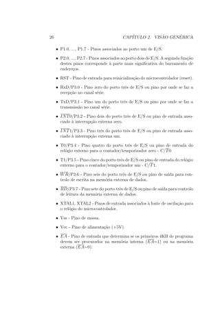 26 CAP´ITULO 2. VIS ˜AO GEN´ERICA
• P1.0, ..., P1.7 - Pinos associados ao porto um de E/S.
• P2.0, ..., P2.7 - Pinos associados ao porto dois de E/S. A segunda fun¸c˜ao
destes pinos corresponde `a parte mais signiﬁcativa do barramento de
endere¸cos.
• RST - Pino de entrada para reinicializa¸c˜ao do microcontrolador (reset).
• RxD/P3.0 - Pino zero do porto trˆes de E/S ou pino por onde se faz a
recep¸c˜ao no canal s´erie.
• TxD/P3.1 - Pino um do porto trˆes de E/S ou pino por onde se faz a
transmiss˜ao no canal s´erie.
• INT0/P3.2 - Pino dois do porto trˆes de E/S ou pino de entrada asso-
ciado `a interrup¸c˜ao externa zero.
• INT1/P3.3 - Pino trˆes do porto trˆes de E/S ou pino de entrada asso-
ciado `a interrup¸c˜ao externa um.
• T0/P3.4 - Pino quatro do porto trˆes de E/S ou pino de entrada do
rel´ogio externo para o contador/temporizador zero - C/T0.
• T1/P3.5 - Pino cinco do porto trˆes de E/S ou pino de entrada do rel´ogio
externo para o contador/temporizador um - C/T1.
• WR/P3.6 - Pino seis do porto trˆes de E/S ou pino de sa´ıda para con-
trolo de escrita na mem´oria externa de dados.
• RD/P3.7 - Pino sete do porto trˆes de E/S ou pino de sa´ıda para controlo
de leitura da mem´oria externa de dados.
• XTAL1, XTAL2 - Pinos de entrada associados `a fonte de oscila¸c˜ao para
o rel´ogio do microcontrolador.
• Vss - Pino de massa.
• Vcc - Pino de alimenta¸c˜ao (+5V).
• EA - Pino de entrada que determina se os primeiros 4KB de programa
devem ser procurados na mem´oria interna (EA=1) ou na mem´oria
externa (EA=0).
 