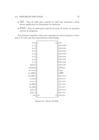 2.6. DESCRIC¸ ˜AO DOS PINOS 27
• ALE - Pino de sa´ıda para controlo do latch que armazena a parte
menos signiﬁcativa do barramento de endere¸cos.
• PSEN - Pino de sa´ıda para controlo da ac¸c˜ao de leitura da mem´oria
externa de programa.
Nos pr´oximos cap´ıtulos ´e feita uma exposi¸c˜ao de maior pormenor t´ecnico
acerca de cada uma das caracter´ısticas mencionadas.
P1.3
P1.4
P1.5
P1.6
P1.7
RESET
P3.0/RxD
P3.1/TxD
P3.2/INT0
P3.3/INT1
P3.4/T0
P3.5/T1
P1.2
P1.1
P1.0
P3.6/WR
P3.7/RD
XTAL2
XTAL1
Vss
P0.2/AD2
P0.3/AD3
P0.4/AD4
P0.5/AD5
P0.6/AD6
P0.7/AD7
EA/Vpp
PSEN
P2.7/A15
P2.6/A14
P2.5/A13
P0.1/AD1
P0.0/AD0
Vcc
P2.4/A12
P2.3/A11
P2.2/A10
P2.1/A9
P2.0/A8
ALE
1
20 21
40
Figura 2.5: Pinout do 8051.
 