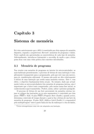 Cap´ıtulo 3
Sistema de mem´oria
Foi visto anteriormente que o 8051 ´e constitu´ıdo por dois espa¸cos de mem´oria
disjuntos, segundo a arquitectura Harvard: mem´orias de programa e dados.
Neste cap´ıtulo s˜ao apresentadas as caracter´ısticas de cada tipo de mem´oria.
Adicionalmente, introduz-se lentamente o assembly, de modo a que o leitor
possa ﬁcar com uma vis˜ao pr´atica dos conceitos introduzidos.
3.1 Mem´oria de programa
Nas vers˜oes com mem´oria de programa no interior do microcontrolador, as
mais habituais presentemente, o processo de leitura de uma instru¸c˜ao ´e com-
pletamente transparente para o programador, pelo que este caso n˜ao merece,
para j´a, considera¸c˜oes adicionais. O mesmo n˜ao pode ser dito relativamente
`a leitura de uma instru¸c˜ao que resida numa mem´oria externa. Este ´e, com
efeito, o objectivo fundamental desta sec¸c˜ao. No entanto, dado que actual-
mente todos os microcontroladores tˆem mem´oria de programa interna, n˜ao ´e
importante que o leitor tente compreender, pelo menos numa fase inicial, os
conhecimentos aqui transmitidos. Poder´a, assim, saltar o pr´oximo par´agrafo.
O processo de leitura de um byte proveniente da mem´oria externa (se-
jam os c´odigos das instru¸c˜oes ou os seus argumentos) ´e controlado por dois
pinos: PSEN e ALE. O pino PSEN (Program Store Enable), quando activo,
determina o intervalo de tempo durante o qual se faz a leitura de um byte da
mem´oria de programa. O pino ALE (Address Latch Enable) ´e o respons´avel
pela multiplexagem1
entre a parte baixa do bus de endere¸cos e o bus de dados,
1
Certos estrangeirismos como este s˜ao adoptados sem hesita¸c˜ao.
29
 