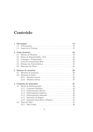 Conte´udo
1 Introdu¸c˜ao 13
1.1 O Documento . . . . . . . . . . . . . . . . . . . . . . . . . . . 16
1.2 Aspectos de Nota¸c˜ao . . . . . . . . . . . . . . . . . . . . . . . 17
2 Vis˜ao Gen´erica 19
2.1 Sistema de Mem´oria . . . . . . . . . . . . . . . . . . . . . . . 19
2.2 Portos de Entrada/Sa´ıda - E/S . . . . . . . . . . . . . . . . . 21
2.3 Contagem e Temporiza¸c˜ao . . . . . . . . . . . . . . . . . . . . 23
2.4 Canal de Comunica¸c˜ao S´erie . . . . . . . . . . . . . . . . . . . 23
2.5 Resumo das Caracter´ısticas . . . . . . . . . . . . . . . . . . . 24
2.6 Descri¸c˜ao dos Pinos . . . . . . . . . . . . . . . . . . . . . . . . 25
3 Sistema de mem´oria 29
3.1 Mem´oria de programa . . . . . . . . . . . . . . . . . . . . . . 29
3.2 Mem´oria de dados . . . . . . . . . . . . . . . . . . . . . . . . 31
3.2.1 Mem´oria externa . . . . . . . . . . . . . . . . . . . . . 33
3.2.2 Mem´oria interna . . . . . . . . . . . . . . . . . . . . . 33
4 Conjunto de instru¸c˜oes 41
4.1 Modos de Endere¸camento . . . . . . . . . . . . . . . . . . . . 42
4.1.1 Constante Imediata . . . . . . . . . . . . . . . . . . . . 42
4.1.2 Endere¸camento Directo . . . . . . . . . . . . . . . . . . 42
4.1.3 Endere¸camento Indirecto . . . . . . . . . . . . . . . . . 42
4.1.4 Endere¸camento Indexado . . . . . . . . . . . . . . . . . 43
4.1.5 Instru¸c˜oes de Registo . . . . . . . . . . . . . . . . . . . 45
4.1.6 Instru¸c˜oes Espec´ıﬁcas a Registos . . . . . . . . . . . . . 45
4.2 Tipos de Salto . . . . . . . . . . . . . . . . . . . . . . . . . . . 45
4.2.1 Salto Longo . . . . . . . . . . . . . . . . . . . . . . . . 46
3
 