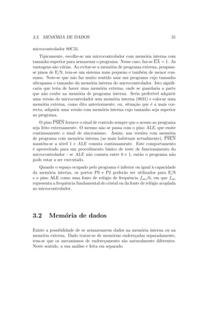 3.2. MEM ´ORIA DE DADOS 31
microcontrolador 80C31.
Tipicamente, escolhe-se um microcontrolador com mem´oria interna com
tamanho superior para armazenar o programa. Nesse caso, faz-se EA = 1. As
vantagens s˜ao v´arias. Ao evitar-se a mem´oria de programa externa, poupam-
se pinos de E/S, tem-se um sistema mais pequeno e tamb´em de menor con-
sumo. Note-se que n˜ao faz muito sentido usar um programa cujo tamanho
ultrapassa o tamanho da mem´oria interna do microcontrolador. Isto signiﬁ-
caria que teria de haver uma mem´oria externa, onde se guardaria a parte
que n˜ao coube na mem´oria de programa interna. Seria prefer´ıvel adquirir
uma vers˜ao do microcontrolador sem mem´oria interna (8031) e colocar uma
mem´oria externa, como dito anteriormente, ou, situa¸c˜ao que ´e a mais cor-
recta, adquirir uma vers˜ao com mem´oria interna cujo tamanho seja superior
ao programa.
O pino PSEN fornece o sinal de controlo sempre que o acesso ao programa
seja feito externamente. O mesmo n˜ao se passa com o pino ALE, que emite
continuamente o sinal de sincronismo. Assim, nas vers˜oes com mem´oria
de programa com mem´oria interna (as mais habituais actualmente), PSEN
mant´em-se a n´ıvel 1 e ALE comuta continuamente. Este comportamento
´e aproveitado para um procedimento b´asico de teste de funcionamento do
microcontrolador - se ALE n˜ao comuta entre 0 e 1, ent˜ao o programa n˜ao
pode estar a ser executado.
Quando o espa¸co ocupado pelo programa ´e inferior ou igual `a capacidade
da mem´oria interna, os portos P0 e P2 poder˜ao ser utilizados para E/S
e o pino ALE como uma fonte de rel´ogio de frequˆencia fosc/6, em que fosc
representa a frequˆencia fundamental do cristal ou da fonte de rel´ogio acoplada
ao microcontrolador.
3.2 Mem´oria de dados
Existe a possibilidade de se armazenarem dados na mem´oria interna ou na
mem´oria externa. Dado tratar-se de mem´orias endere¸cadas separadamente,
tem-se que os mecanismos de endere¸camento s˜ao naturalmente diferentes.
Neste sentido, a sua an´alise e feita em separado.
 