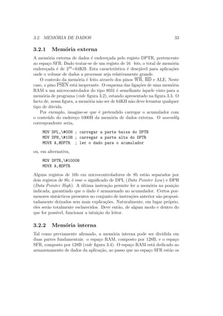 3.2. MEM ´ORIA DE DADOS 33
3.2.1 Mem´oria externa
A mem´oria externa de dados ´e endere¸cada pelo registo DPTR, pertencente
ao espa¸co SFR. Dado tratar-se de um registo de 16 bits, o total de mem´oria
endere¸cada ´e de 216
=64KB. Esta caracter´ıstica ´e desej´avel para aplica¸c˜oes
onde o volume de dados a processar seja relativamente grande.
O controlo da mem´oria ´e feito atrav´es dos pinos WR, RD e ALE. Neste
caso, o pino PSEN est´a inoperante. O esquema das liga¸c˜oes de uma mem´oria
RAM a um microcontrolador do tipo 8031 ´e semelhante `aquele visto para a
mem´oria de programa (vide ﬁgura 3.2), estando apresentado na ﬁgura 3.3. O
facto de, nessa ﬁgura, a mem´oria n˜ao ser de 64KB n˜ao deve levantar qualquer
tipo de d´uvida.
Por exemplo, imagine-se que ´e pretendido carregar o acumulador com
o conte´udo do endere¸co 1000H da mem´oria de dados externa. O assembly
correspondente seria,
MOV DPL,#00H ; carregar a parte baixa do DPTR
MOV DPH,#10H ; carregar a parte alta do DPTR
MOVX A,@DPTR ; ler o dado para o acumulador
ou, em alternativa,
MOV DPTR,#1000H
MOVX A,@DPTR
Alguns registos de 16b em microcontroladores de 8b est˜ao separados por
dois registos de 8b; ´e esse o signiﬁcado de DPL (Data Pointer Low) e DPH
(Data Pointer High). A ´ultima instru¸c˜ao permite ler a mem´oria na posi¸c˜ao
indicada, garantindo que o dado ´e armazenado no acumulador. Certos por-
menores sint´acticos presentes no conjunto de instru¸c˜oes anterior s˜ao proposi-
tadamente deixados sem mais explica¸c˜oes. Naturalmente, em lugar pr´oprio,
eles ser˜ao totalmente esclarecidos. Deve ent˜ao, de algum modo e dentro do
que for poss´ıvel, funcionar a intui¸c˜ao do leitor.
3.2.2 Mem´oria interna
Tal como previamente aﬁrmado, a mem´oria interna pode ser dividida em
duas partes fundamentais: o espa¸co RAM, composto por 128B, e o espa¸co
SFR, composto por 128B (vide ﬁgura 3.4). O espa¸co RAM est´a dedicado ao
armazenamento de dados da aplica¸c˜ao, ao passo que no espa¸co SFR est˜ao os
 