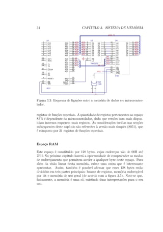 34 CAP´ITULO 3. SISTEMA DE MEM ´ORIA
EA/VP
31
X119
X218
RESET9
RD
17
WR
16
INT012
INT113
T014
T115
P101
P112
P123
P134
P145
P15
6
P16
7
P17
8
P00 39
P01 38
P02 37
P03 36
P04 35
P05
34
P06
33
P07
32
P20 21
P21 22
P22 23
P23 24
P24 25
P25
26
P26
27
P27
28
PSEN
29ALE/P
30TXD 11
RXD 10
U1
8031
D03 Q0 2
D14 Q1 5
D27 Q2 6
D38 Q3 9
D413 Q4 12
D5
14
Q5
15
D6
17
Q6
16
D7
18
Q7
19
OE1
LE11
U2
74HC373
AD0
AD1
AD2
AD3
AD4
AD5
AD6
AD7
A8
A9
A10
A11
A12
AD0
AD1
AD2
AD3
AD4
AD5
AD6
AD7
A12
A11
A10
A9
A8
AD7
AD6
AD5
AD4
AD3
AD2
AD1
AD0
A[8..12]
AD[0..7]
A010
A19
A28
A37
A46
A5
5
A6
4
A7
3
A825
A924
A1021
A1123
A122
CS120 CS2
26 WE
27
OE
22
D0 11
D1 12
D2 13
D3 15
D4 16
D5
17
D6
18
D7
19
U4
6164
1
2
3
U5A
7408
VCC
Figura 3.3: Esquema de liga¸c˜oes entre a mem´oria de dados e o microcontro-
lador.
registos de fun¸c˜oes especiais. A quantidade de registos pertencentes ao espa¸co
SFR ´e dependente do microcontrolador, dado que vers˜oes com mais dispos-
itivos internos requerem mais registos. As considera¸c˜oes tecidas nas sec¸c˜oes
subsequentes deste cap´ıtulo s˜ao referentes `a vers˜ao mais simples (8051), que
´e composto por 21 registos de fun¸c˜oes especiais.
Espa¸co RAM
Este espa¸co ´e constitu´ıdo por 128 bytes, cujos endere¸cos v˜ao de 00H at´e
7FH. No pr´oximo cap´ıtulo haver´a a oportunidade de compreender os modos
de endere¸camento que permitem aceder a qualquer byte deste espa¸co. Para
al´em da vis˜ao linear desta mem´oria, existe uma outra que ´e interessante
apresentar. Assim, tamb´em ´e poss´ıvel aﬁrmar que esses 128 bytes est˜ao
divididos em trˆes partes principais: bancos de registos, mem´oria endere¸c´avel
por bit e mem´oria de uso geral (de acordo com a ﬁgura 3.5). Note-se que,
ﬁsicamente, a mem´oria ´e uma s´o, existindo duas interpreta¸c˜oes para o seu
uso.
 