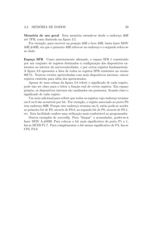 3.2. MEM ´ORIA DE DADOS 39
Mem´oria de uso geral Esta mem´oria estende-se desde o endere¸co 30H
at´e 7FH, como ilustrado na ﬁgura 3.5.
Por exemplo, para escrever na posi¸c˜ao 40H o byte 40H, basta fazer MOV
40H,#40H, em que o primeiro 40H refere-se ao endere¸co e o segundo refere-se
ao dado.
Espa¸co SFR Como anteriormente aﬁrmado, o espa¸co SFR ´e constitu´ıdo
por um conjunto de registos destinados `a conﬁgura¸c˜ao dos dispositivos ex-
istentes no interior do microcontrolador, e por certos registos fundamentais.
A ﬁgura 3.8 apresenta a lista de todos os registos SFR existentes na vers˜ao
80C51. Noutras vers˜oes apetrechadas com mais dispositivos internos, outros
registos existir˜ao para al´em dos apresentados.
Apesar de uma coluna da ﬁgura 3.8 referir o signiﬁcado de cada registo,
pode n˜ao ser claro para o leitor a fun¸c˜ao real de certos registos. Em espa¸co
pr´oprio, os dispositivos internos s˜ao analisados em pormenor, ﬁcando claro o
signiﬁcado de cada registo.
Um nota adicional para referir que todos os registos cujo endere¸co termine
em 8 ou 0 s˜ao acess´ıveis por bit. Por exemplo, o registo associado ao porto P0
tem endere¸co 80H. Porque este endere¸co termina em 0, ent˜ao pode-se aceder
ao primeiro bit de P0, atrav´es de P0.0, ao segundo bit de P0, atrav´es de P0.1,
etc. Esta facilidade confere uma utiliza¸c˜ao mais confort´avel ao programador.
Outros exemplos de assembly. Para “limpar” o acumulador, poder-se-´a
fazer MOV A,#00H. Para colocar o bit mais signiﬁcativo do porto P1 a 1,
faz-se SETB P1.7. Para complementar o bit menos signiﬁcativo de P3, faz-se
CPL P3.0
 