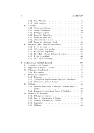 4 CONTE ´UDO
4.2.2 Salto Absoluto . . . . . . . . . . . . . . . . . . . . . . 46
4.2.3 Salto Relativo . . . . . . . . . . . . . . . . . . . . . . . 47
4.3 Assembly . . . . . . . . . . . . . . . . . . . . . . . . . . . . . 48
4.3.1 Saltos Incondicionais . . . . . . . . . . . . . . . . . . . 48
4.3.2 Saltos Condicionais . . . . . . . . . . . . . . . . . . . . 50
4.3.3 Instru¸c˜oes L´ogicas . . . . . . . . . . . . . . . . . . . . 50
4.3.4 Instru¸c˜oes Aritm´eticas . . . . . . . . . . . . . . . . . . 51
4.3.5 Instru¸c˜oes sobre bits . . . . . . . . . . . . . . . . . . . 54
4.3.6 Transferˆencia de Dados . . . . . . . . . . . . . . . . . . 55
4.3.7 Instru¸c˜oes relativas ao Stack . . . . . . . . . . . . . . . 58
4.4 O Registo PSW - Program Status Word . . . . . . . . . . . . 64
4.4.1 C - bit de carry . . . . . . . . . . . . . . . . . . . . . . 64
4.4.2 AC - bit de carry auxiliar . . . . . . . . . . . . . . . . 64
4.4.3 F1, F0 - bits dispon´ıveis . . . . . . . . . . . . . . . . . 64
4.4.4 RS1, RS0 - selec¸c˜ao do banco de registos . . . . . . . . 66
4.4.5 P - bit de paridade . . . . . . . . . . . . . . . . . . . . 66
4.4.6 OV - bit de sobrecarga . . . . . . . . . . . . . . . . . . 66
5 O Assembler ASM51 da Intel 69
5.1 Assemblers: um Resumo . . . . . . . . . . . . . . . . . . . . . 70
5.2 O processo de Liga¸c˜ao (Linking) . . . . . . . . . . . . . . . . . 72
5.3 O Formato Hexadecimal . . . . . . . . . . . . . . . . . . . . . 75
5.3.1 Um exemplo . . . . . . . . . . . . . . . . . . . . . . . . 76
5.4 Operandos e Express˜oes . . . . . . . . . . . . . . . . . . . . . 76
5.4.1 Etiquetas . . . . . . . . . . . . . . . . . . . . . . . . . 76
5.4.2 Avalia¸c˜ao de Express˜oes em Tempo de Compila¸c˜ao . . 77
5.4.3 Operadores Pr´e-estabelecidos . . . . . . . . . . . . . . 78
5.5 S´ımbolos . . . . . . . . . . . . . . . . . . . . . . . . . . . . . . 80
5.5.1 S´ımbolos Reservados e S´ımbolos Deﬁnidos Pelo Uti-
lizador . . . . . . . . . . . . . . . . . . . . . . . . . . . 80
5.5.2 Regras de Constru¸c˜ao de Nomes de S´ımbolos . . . . . . 80
5.6 Directivas do Assembler . . . . . . . . . . . . . . . . . . . . . 81
5.6.1 Deﬁni¸c˜ao de S´ımbolos . . . . . . . . . . . . . . . . . . 81
5.6.2 Reserva e Inicializa¸c˜ao de Espa¸co . . . . . . . . . . . . 83
5.6.3 Controlo do Estado do Assembler . . . . . . . . . . . . 85
5.6.4 Segmentos . . . . . . . . . . . . . . . . . . . . . . . . . 86
5.6.5 M´odulos . . . . . . . . . . . . . . . . . . . . . . . . . . 86
 