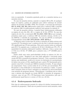4.1. MODOS DE ENDEREC¸AMENTO 43
teiro ou apontador. A mem´oria apontada pode ser a mem´oria interna ou a
mem´oria externa.
No caso da mem´oria interna, somente os registos R0 ou R1, de qualquer
banco de registos, podem ser utilizados para referir endere¸cos da metade
inferior da mem´oria (de 00H a 7FH). Por exemplo, a execu¸c˜ao das instru¸c˜oes
MOV R1,#24H e MOV @R1,25H permite copiar para o endere¸co 24H o conte´udo
do endere¸co 25H. O endere¸camento indirecto est´a patente no s´ımbolo @.
No caso da mem´oria externa, ´e poss´ıvel fazer endere¸camento utilizando
os registos de oito bits R0 e R1 e o registo de 16 bits DPTR. No caso dos
registos de oito bits, as instru¸c˜oes MOV R0,#24H e MOVX @R0,A, por exemplo,
permitem copiar para o endere¸co 24H (da mem´oria externa, devido ao X
em MOVX) o conte´udo do acumulador. No caso do DPTR, as instru¸c˜oes
correspondentes seriam MOV DPTR,#0024H e MOVX @DPTR,A.
A diferen¸ca entre os dois tipos de acesso `a mem´oria de dados externa est´a
no porto P2. No primeiro caso, o endere¸co de oito bits ´e colocado somente em
P0, signiﬁcando que P2 n˜ao participa. Este porto poder´a ent˜ao ser utilizado
para E/S. No segundo caso, o endere¸co de 16 bits ´e dividido por P0 e P2. A
quantidade de mem´oria endere¸c´avel tamb´em ´e diferente. Caso o acesso seja
a 8 bits ou a 16 bits: 28
=256B, para o primeiro caso, e 216
=65536B, para o
segundo.
Existe ainda uma outra particularidade devida ao n´umero de bits en-
volvido no acesso. Imagine-se que uma dada aplica¸c˜ao ´e executada numa
vers˜ao 87CXX (a mem´oria de programa ´e interna). Caso a mem´oria de dados
interna seja insuﬁciente, poder-se-´a recorrer `as instru¸c˜oes de movimenta¸c˜ao
de dados com acesso a 8 bits, signiﬁcando que o porto P0, funcionando previ-
amente como E/S, ´e trocado por 256B de mem´oria de dados. ´E uma solu¸c˜ao
de compromisso. Caso o acesso tenha de ser a 16 bits, por necessidade, P0 e
P2 passam a estar dedicados ao barramento de endere¸cos e dados. A partir
deste momento deixa de haver vantagem na utiliza¸c˜ao do microcontrolador
com mem´oria de programa interna. Naturalmente, o problema n˜ao se coloca
caso o sistema seja baseado na vers˜ao 80C3X (a mem´oria de programa ´e
externa), uma vez que P0 e P2 funcionam como barramentos, pelo que ´e
perfeitamente igual fazer-se o acesso a 8 bits ou a 16 bits.
4.1.4 Endere¸camento Indexado
Este tipo de endere¸camento permite ler valores de tabelas (armazenadas na
mem´oria de programa). Dado n˜ao ser poss´ıvel escrever nesta mem´oria, ent˜ao
 
