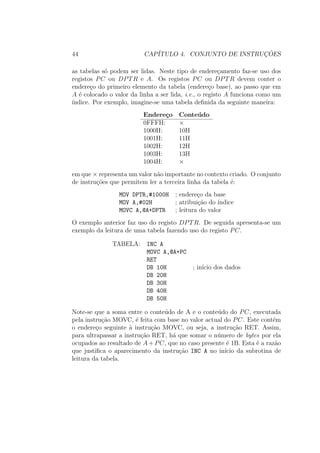 44 CAP´ITULO 4. CONJUNTO DE INSTRUC¸ ˜OES
as tabelas s´o podem ser lidas. Neste tipo de endere¸camento faz-se uso dos
registos PC ou DPTR e A. Os registos PC ou DPTR devem conter o
endere¸co do primeiro elemento da tabela (endere¸co base), ao passo que em
A ´e colocado o valor da linha a ser lida, i.e., o registo A funciona como um
´ındice. Por exemplo, imagine-se uma tabela deﬁnida da seguinte maneira:
Endere¸co Conte´udo
0FFFH: ×
1000H: 10H
1001H: 11H
1002H: 12H
1003H: 13H
1004H: ×
em que × representa um valor n˜ao importante no contexto criado. O conjunto
de instru¸c˜oes que permitem ler a terceira linha da tabela ´e:
MOV DPTR,#1000H ; endere¸co da base
MOV A,#02H ; atribui¸c˜ao do ´ındice
MOVC A,@A+DPTR ; leitura do valor
O exemplo anterior faz uso do registo DPTR. De seguida apresenta-se um
exemplo da leitura de uma tabela fazendo uso do registo PC.
TABELA: INC A
MOVC A,@A+PC
RET
DB 10H ; in´ıcio dos dados
DB 20H
DB 30H
DB 40H
DB 50H
Note-se que a soma entre o conte´udo de A e o conte´udo do PC, executada
pela instru¸c˜ao MOVC, ´e feita com base no valor actual do PC. Este cont´em
o endere¸co seguinte `a instru¸c˜ao MOVC, ou seja, a instru¸c˜ao RET. Assim,
para ultrapassar a instru¸c˜ao RET, h´a que somar o n´umero de bytes por ela
ocupados ao resultado de A + PC, que no caso presente ´e 1B. Esta ´e a raz˜ao
que justiﬁca o aparecimento da instru¸c˜ao INC A no in´ıcio da subrotina de
leitura da tabela.
 