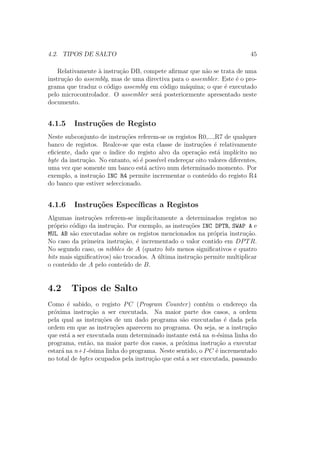 4.2. TIPOS DE SALTO 45
Relativamente `a instru¸c˜ao DB, compete aﬁrmar que n˜ao se trata de uma
instru¸c˜ao do assembly, mas de uma directiva para o assembler. Este ´e o pro-
grama que traduz o c´odigo assembly em c´odigo m´aquina; o que ´e executado
pelo microcontrolador. O assembler ser´a posteriormente apresentado neste
documento.
4.1.5 Instru¸c˜oes de Registo
Neste subconjunto de instru¸c˜oes referem-se os registos R0,...,R7 de qualquer
banco de registos. Realce-se que esta classe de instru¸c˜oes ´e relativamente
eﬁciente, dado que o ´ındice do registo alvo da opera¸c˜ao est´a impl´ıcito no
byte da instru¸c˜ao. No entanto, s´o ´e poss´ıvel endere¸car oito valores diferentes,
uma vez que somente um banco est´a activo num determinado momento. Por
exemplo, a instru¸c˜ao INC R4 permite incrementar o conte´udo do registo R4
do banco que estiver seleccionado.
4.1.6 Instru¸c˜oes Espec´ıﬁcas a Registos
Algumas instru¸c˜oes referem-se implicitamente a determinados registos no
pr´oprio c´odigo da instru¸c˜ao. Por exemplo, as instru¸c˜oes INC DPTR, SWAP A e
MUL AB s˜ao executadas sobre os registos mencionados na pr´opria instru¸c˜ao.
No caso da primeira instru¸c˜ao, ´e incrementado o valor contido em DPTR.
No segundo caso, os nibbles de A (quatro bits menos signiﬁcativos e quatro
bits mais signiﬁcativos) s˜ao trocados. A ´ultima instru¸c˜ao permite multiplicar
o conte´udo de A pelo conte´udo de B.
4.2 Tipos de Salto
Como ´e sabido, o registo PC (Program Counter) cont´em o endere¸co da
pr´oxima instru¸c˜ao a ser executada. Na maior parte dos casos, a ordem
pela qual as instru¸c˜oes de um dado programa s˜ao executadas ´e dada pela
ordem em que as instru¸c˜oes aparecem no programa. Ou seja, se a instru¸c˜ao
que est´a a ser executada num determinado instante est´a na n-´esima linha do
programa, ent˜ao, na maior parte dos casos, a pr´oxima instru¸c˜ao a executar
estar´a na n+1-´esima linha do programa. Neste sentido, o PC ´e incrementado
no total de bytes ocupados pela instru¸c˜ao que est´a a ser executada, passando
 