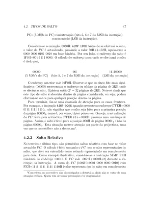 4.2. TIPOS DE SALTO 47
PC=(5 MSb do PC) concatena¸c˜ao (bits 5, 6 e 7 do MSB da instru¸c˜ao)
concatena¸c˜ao (LSB da instru¸c˜ao).
Considere-se o exemplo, 0050H: AJMP 1F0H Antes de se efectuar o salto,
o valor de PC ´e actualizado, passando a valer 50H+2=52H, equivalente a
0000 0000 0101 0010 em base bin´aria. Por seu lado, o endere¸co do salto ´e
1F0H=001 1111 0000. O c´alculo do endere¸co para onde se efectuar´a o salto
´e dado por,
00000 001 11110000
(5 MSb’s do PC) (bits 5, 6 e 7 do MSB da instru¸c˜ao) (LSB da instru¸c˜ao)
O endere¸co anterior vale 01F0H. Observe-se que os cinco bits mais signi-
ﬁcativos (00000) representam o endere¸co ou c´odigo da p´agina de 2KB onde
se efectua o salto. Existem ent˜ao 25
= 32 p´aginas de 2KB. Note-se ainda que
este tipo de salto ´e absoluto dentro da p´agina considerada, ou seja, podem
efectuar-se saltos para qualquer posi¸c˜ao dentro da p´agina.
Para terminar, faz-se uma chamada de aten¸c˜ao para os casos fronteira.
Por exemplo, a instru¸c˜ao AJMP 000H, quando presente no endere¸co 07FEH=0000
0111 1111 11102, n˜ao signiﬁca que o salto seja feito para a primeira posi¸c˜ao
da p´agina 000002, como ´e, por vezes, t´ıpico pensar-se. Ou seja, a actualiza¸c˜ao
do PC, feita pela aritm´etica 07FEH+2+=0800H, provoca uma mudan¸ca de
p´agina. Assim, o salto ´e feito para a posi¸c˜ao 000H da p´agina 000012 e n˜ao da
p´agina 000002. Esta situa¸c˜ao merece aten¸c˜ao por parte do projectista, uma
vez que os assemblers n˜ao a detectam1
.
4.2.3 Salto Relativo
No terceiro e ´ultimo tipo, s˜ao permitidos saltos relativos com base no valor
actual do PC. O c´alculo ´e feito somando o PC com o valor representativo do
salto, que deve ser entendido como estando representado em complemento
para dois. Como exemplo ilustrativo, considere-se a instru¸c˜ao SJMP FEH
residente no endere¸co 1000H. O PC vale 1002H (1000H+2) durante a ex-
ecu¸c˜ao da instru¸c˜ao. A soma do PC (1002H=0001 0000 0000 0010) com
FEH=1111 1111 1111 1110B (valor representativo do salto em complemento
1
Com efeito, os assemblers n˜ao s˜ao obrigados a detect´a-la, dado n˜ao se tratar de uma
situa¸c˜ao err´onea. Quem tem de tomar precau¸c˜oes ´e o programador.
 