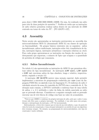 48 CAP´ITULO 4. CONJUNTO DE INSTRUC¸ ˜OES
para dois) ´e 0001 0000 0000 0000B=1000H. Ou seja, foi realizado um salto
para tr´as de duas posi¸c˜oes de mem´oria 2
. Veriﬁca-se ent˜ao que as instru¸c˜oes
de salto relativo permitem realizar saltos dentro de um intervalo de 256B
centrado em torno do valor do PC – [PC-128,PC+127].
4.3 Assembly
Nesta sec¸c˜ao s˜ao apresentadas as instru¸c˜oes pertencentes ao assembly dos
microcontroladores MCS 51 (denominado ASM 51) em classes de opera¸c˜ao
ou funcionalidade. Os grupos b´asicos existentes s˜ao os seguintes: saltos
incondicionais, saltos condicionais, instru¸c˜oes sobre bits, transferˆencia de da-
dos, instru¸c˜oes l´ogicas, instru¸c˜oes aritm´eticas e intru¸c˜oes relativas ao stack.
Para cada grupo apresentam-se as instru¸c˜oes em fun¸c˜ao dos modos de en-
dere¸camento que suportam, o n´umero de bytes que ocupam e a quantidade
de per´ıodos de rel´ogio que consomem.
4.3.1 Saltos Incondicionais
Na tabela 4.1 s˜ao apresentadas as instru¸c˜oes do ASM 51 que permitem efec-
tuar saltos do tipo incondicional. As instru¸c˜oes AJMP end11, LJMP end16
e SJMP rel executam saltos do tipo absoluto, longo e relativo, respectiva-
mente, segundo a sec¸c˜ao 4.2.
A instru¸c˜ao JMP @A+DPTR merece uma men¸c˜ao especial, dado permitir
implementar a estrutura de programa¸c˜ao conhecida por case (caso da lin-
guagem PASCAL) ou switch (caso da linguagem C). O endere¸co do salto ´e
calculado atrav´es da soma do conte´udo do DPTR com o conte´udo de A. Na
situa¸c˜ao mais comum, a DPTR ´e atribu´ıdo o endere¸co base de uma tabela
de saltos, e a A ´e atribu´ıdo o valor da linha da tabela associada ao salto
que se pretende efectuar. Considere-se o seguinte exemplo onde se pretende
executar um de trˆes blocos de c´odigo com base no valor do acumulador.
2
Note-se que 1000H ´e o endere¸co da pr´opria instru¸c˜ao de salto, pelo que o salto ´e como
tivesse sido feito para a pr´opria instru¸c˜ao. Na realidade, ´e um salto para tr´as porque,
durante a interpreta¸c˜ao da instru¸c˜ao, o PC foi incrementado.
Adicionalmente, o leitor deve reparar que se trata de um ciclo inﬁnito, o que, do ponto de
vista da teoria da computa¸c˜ao, ´e uma situa¸c˜ao indesej´avel, no sentido de que um algoritmo
deve terminar sempre. No entanto, na programa¸c˜ao de microcontroladores, este tipo de
constru¸c˜ao ´e muito utilizada.
 