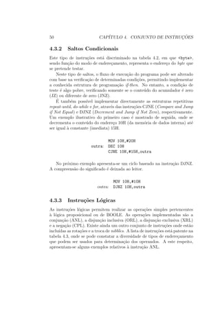 50 CAP´ITULO 4. CONJUNTO DE INSTRUC¸ ˜OES
4.3.2 Saltos Condicionais
Este tipo de instru¸c˜oes est´a discriminado na tabela 4.2, em que <byte>,
sendo fun¸c˜ao do modo de endere¸camento, representa o endere¸co do byte que
se pretende testar.
Neste tipo de saltos, o ﬂuxo de execu¸c˜ao do programa pode ser alterado
com base na veriﬁca¸c˜ao de determinadas condi¸c˜oes, permitindo implementar
a conhecida estrutura de programa¸c˜ao if-then. No entanto, a condi¸c˜ao de
teste ´e algo pobre, veriﬁcando somente se o conte´udo do acumulador ´e zero
(JZ) ou diferente de zero (JNZ).
´E tamb´em poss´ıvel implementar directamente as estruturas repetitivas
repeat-until, do-while e for, atrav´es das instru¸c˜oes CJNE (Compare and Jump
if Not Equal) e DJNZ (Decrement and Jump if Not Zero), respectivamente.
Um exemplo ilustrativo do primeiro caso ´e mostrado de seguida, onde se
decrementa o conte´udo do endere¸co 10H (da mem´oria de dados interna) at´e
ser igual `a constante (imediata) 15H.
MOV 10H,#20H
outra: DEC 10H
CJNE 10H,#15H,outra
No pr´oximo exemplo apresenta-se um ciclo baseado na instru¸c˜ao DJNZ.
A compreens˜ao do signiﬁcado ´e deixada ao leitor.
MOV 10H,#10H
outra: DJNZ 10H,outra
4.3.3 Instru¸c˜oes L´ogicas
As instru¸c˜oes l´ogicas permitem realizar as opera¸c˜oes simples pertencentes
`a l´ogica proposicional ou de BOOLE. As opera¸c˜oes implementadas s˜ao a
conjun¸c˜ao (ANL), a disjun¸c˜ao inclusiva (ORL), a disjun¸c˜ao exclusiva (XRL)
e a nega¸c˜ao (CPL). Existe ainda um outro conjunto de instru¸c˜oes onde est˜ao
inclu´ıdas as rota¸c˜oes e a troca de nibbles. A lista de instru¸c˜oes est´a patente na
tabela 4.3, onde se pode constatar a diversidade de tipos de endere¸camento
que podem ser usados para determina¸c˜ao dos operandos. A este respeito,
apresentam-se alguns exemplos relativos `a instru¸c˜ao ANL.
 