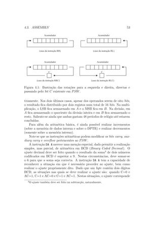 4.3. ASSEMBLY 53
Acumulador
(caso da instrução RR)
Acumulador
(caso da instrução RL)
Acumulador
(caso da instrução RRC)
Acumulador
(caso da instrução RLC)
CC
Figura 4.1: Ilustra¸c˜ao das rota¸c˜oes para a esquerda e direita, directas e
passando pelo bit C existente em PSW.
tivamente. Nos dois ´ultimos casos, apesar dos operandos serem de oito bits,
o resultado ﬁca distribu´ıdo por dois registos num total de 16 bits. Na multi-
plica¸c˜ao, o LSB ﬁca armazenado em A e o MSB ﬁca em B. Na divis˜ao, em
A ﬁca armazenado o quociente da divis˜ao inteira e em B ﬁca armazenado o
resto. Saliente-se ainda que ambas gastam 48 per´ıodos de rel´ogio at´e estarem
conclu´ıdas.
Para al´em da aritm´etica b´asica, ´e ainda poss´ıvel realizar incrementos
(sobre a mem´oria de dados interna e sobre o DPTR) e realizar decrementos
(somente sobre a mem´oria interna).
Note-se que as instru¸c˜oes aritm´eticas podem modiﬁcar os bits carry, aux-
iliary carry e overﬂow pertencentes ao PSW.
A instru¸c˜ao DA A merece uma men¸c˜ao especial, dado permitir a realiza¸c˜ao
simples, mas parcial, de aritm´etica em BCD (Binary Coded Decimal). O
ajuste decimal deve ser feito quando o resultado da soma3
de dois n´umeros
codiﬁcados em BCD ´e superior a 9. Nestas circunstˆancias, deve somar-se
o 6 para que a soma seja correcta. A instru¸c˜ao DA A tem a capacidade de
reconhecer a situa¸c˜ao em que ´e necess´ario proceder ao ajuste, bem como
realizar o ajuste propriamente dito. Dado que um byte cont´em dois d´ıgitos
BCD, as situa¸c˜oes nas quais se deve realizar o ajuste s˜ao: quando C=0 e
AC=1, C=1 e AC=0 e C=1 e AC=1. Nestas situa¸c˜oes, o ajuste corresponde
3
O ajuste tamb´em deve ser feito na subtrac¸c˜ao, naturalmente.
 