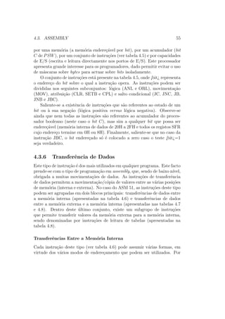 4.3. ASSEMBLY 55
por uma mem´oria (a mem´oria endere¸c´avel por bit), por um acumulador (bit
C de PSW), por um conjunto de instru¸c˜oes (ver tabela 4.5) e por capacidades
de E/S (escrita e leitura directamente nos portos de E/S). Este processador
apresenta grande interesse para os programadores, dado permitir evitar o uso
de m´ascaras sobre bytes para actuar sobre bits isoladamente.
O conjunto de instru¸c˜oes est´a presente na tabela 4.5, onde ¡bit¿ representa
o endere¸co do bit sobre o qual a instru¸c˜ao opera. As instru¸c˜oes podem ser
divididas nos seguintes subconjuntos: l´ogica (ANL e ORL), movimenta¸c˜ao
(MOV), atribui¸c˜ao (CLR, SETB e CPL) e salto condicional (JC, JNC, JB,
JNB e JBC).
Saliente-se a existˆencia de instru¸c˜oes que s˜ao referentes ao estado de um
bit ou `a sua nega¸c˜ao (l´ogica positiva versus l´ogica negativa). Observe-se
ainda que nem todas as instru¸c˜oes s˜ao referentes ao acumulador do proces-
sador booleano (neste caso o bit C), mas sim a qualquer bit que possa ser
endere¸c´avel (mem´oria interna de dados de 20H a 2FH e todos os registos SFR
cujo endere¸co termine em 0H ou 8H). Finalmente, saliente-se que no caso da
instru¸c˜ao JBC, o bit endere¸cado s´o ´e colocado a zero caso o teste ¡bit¿=1
seja verdadeiro.
4.3.6 Transferˆencia de Dados
Este tipo de instru¸c˜ao ´e dos mais utilizados em qualquer programa. Este facto
prende-se com o tipo de programa¸c˜ao em assembly, que, sendo de baixo n´ıvel,
obrigada a muitas movimenta¸c˜oes de dados. As instru¸c˜oes de transferˆencia
de dados permitem a movimenta¸c˜ao/c´opia de valores entre as v´arias posi¸c˜oes
de mem´oria (interna e externa). No caso do ASM 51, as instru¸c˜oes deste tipo
podem ser agrupadas em dois blocos principais: transferˆencias de dados entre
a mem´oria interna (apresentadas na tabela 4.6) e transferˆencias de dados
entre a mem´oria externa e a mem´oria interna (apresentadas nas tabelas 4.7
e 4.8). Dentro deste ´ultimo conjunto, existe um subgrupo de instru¸c˜oes
que permite transferir valores da mem´oria externa para a mem´oria interna,
sendo denominadas por instru¸c˜oes de leitura de tabelas (apresentadas na
tabela 4.8).
Transferˆencias Entre a Mem´oria Interna
Cada instru¸c˜ao deste tipo (ver tabela 4.6) pode assumir v´arias formas, em
virtude dos v´arios modos de endere¸camento que podem ser utilizados. Por
 