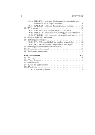 6 CONTE ´UDO
10.1.3 ET0, ET1 - activa¸c˜ao das interrup¸c˜oes associadas aos
contadores 0 e 1, respectivamente . . . . . . . . . . . . 130
10.1.4 EX1, EX0 - activa¸c˜ao das interrup¸c˜oes externas . . . . 130
10.2 Prioridades . . . . . . . . . . . . . . . . . . . . . . . . . . . . 131
10.2.1 PS - prioridade da interrup¸c˜ao do canal s´erie . . . . . . 131
10.2.2 PT1, PT0 - prioridades das interrup¸c˜oes dos contadores 131
10.2.3 PX1, PX0 - prioridades das interrup¸c˜oes externas . . . 131
10.3 Estado de IE e IP ap´os reset . . . . . . . . . . . . . . . . . . . 132
10.4 Interrup¸c˜oes externas . . . . . . . . . . . . . . . . . . . . . . . 133
10.4.1 IT1, IT0 - sensibilidade ao n´ıvel ou `a transi¸c˜ao . . . . . 133
10.4.2 IE1, IE0 - sinaliza¸c˜ao do pedido de interrup¸c˜ao . . . . 133
10.5 Interrup¸c˜oes associadas aos dispositivos . . . . . . . . . . . . . 134
10.6 Sequˆencia das interrup¸c˜oes . . . . . . . . . . . . . . . . . . . . 135
10.7 Rotinas de atendimento . . . . . . . . . . . . . . . . . . . . . 137
11 Programa¸c˜ao em C 139
11.1 Vantagens . . . . . . . . . . . . . . . . . . . . . . . . . . . . . 139
11.2 Tipos de dados . . . . . . . . . . . . . . . . . . . . . . . . . . 141
11.3 Interrup¸c˜oes . . . . . . . . . . . . . . . . . . . . . . . . . . . . 143
11.4 Erros em aritm´etica real . . . . . . . . . . . . . . . . . . . . . 144
11.5 Pointeiros . . . . . . . . . . . . . . . . . . . . . . . . . . . . . 144
11.5.1 Ponteiros gen´ericos . . . . . . . . . . . . . . . . . . . . 146
 