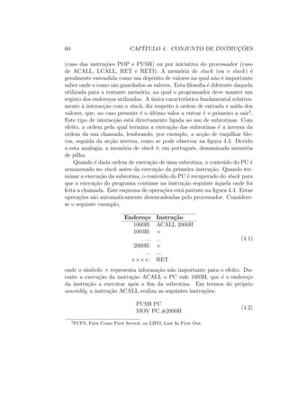 60 CAP´ITULO 4. CONJUNTO DE INSTRUC¸ ˜OES
(caso das instru¸c˜oes POP e PUSH) ou por iniciativa do processador (caso
de ACALL, LCALL, RET e RETI). A mem´oria de stack (ou o stack) ´e
geralmente entendida como um dep´osito de valores na qual n˜ao ´e importante
saber onde e como s˜ao guardados os valores. Esta ﬁlosoﬁa ´e diferente daquela
utilizada para a restante mem´oria, na qual o programador deve manter um
registo dos endere¸cos utilizados. A ´unica caracter´ıstica fundamental relativa-
mente `a interac¸c˜ao com o stack, diz respeito `a ordem de entrada e sa´ıda dos
valores, que, no caso presente ´e o ´ultimo valor a entrar ´e o primeiro a sair5
.
Este tipo de interac¸c˜ao est´a directamente ligada ao uso de subrotinas. Com
efeito, a ordem pela qual termina a execu¸c˜ao das subrotinas ´e a inversa da
ordem da sua chamada, lembrando, por exemplo, a ac¸c˜ao de empilhar blo-
cos, seguida da ac¸c˜ao inversa, como se pode observar na ﬁgura 4.3. Devido
a esta analogia, a mem´oria de stack ´e, em portuguˆes, denominada mem´oria
de pilha.
Quando ´e dada ordem de execu¸c˜ao de uma subrotina, o conte´udo do PC ´e
armazenado no stack antes da execu¸c˜ao da primeira instru¸c˜ao. Quando ter-
minar a execu¸c˜ao da subrotina, o conte´udo do PC ´e recuperado do stack para
que a execu¸c˜ao do programa continue na instru¸c˜ao seguinte `aquela onde foi
feita a chamada. Este esquema de opera¸c˜oes est´a patente na ﬁgura 4.4. Estas
opera¸c˜oes s˜ao automaticamente desencadeadas pelo processador. Considere-
se o seguinte exemplo,
Endere¸co Instru¸c˜ao
1000H: ACALL 2000H
1003H: ×
... ...
2000H: ×
... ...
××××: RET
(4.1)
onde o s´ımbolo × representa informa¸c˜ao n˜ao importante para o efeito. Du-
rante a execu¸c˜ao da instru¸c˜ao ACALL o PC vale 1003H, que ´e o endere¸co
da instru¸c˜ao a executar ap´os o ﬁm da subrotina. Em termos do pr´oprio
assembly, a instru¸c˜ao ACALL realiza as seguintes instru¸c˜oes:
PUSH PC
MOV PC,#2000H
(4.2)
5
FCFS, First Come First Served, ou LIFO, Last In First Out.
 