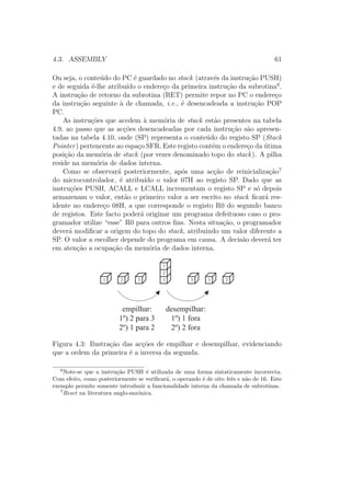 4.3. ASSEMBLY 61
Ou seja, o conte´udo do PC ´e guardado no stack (atrav´es da instru¸c˜ao PUSH)
e de seguida ´e-lhe atribu´ıdo o endere¸co da primeira instru¸c˜ao da subrotina6
.
A instru¸c˜ao de retorno da subrotina (RET) permite repor no PC o endere¸co
da instru¸c˜ao seguinte `a de chamada, i.e., ´e desencadeada a instru¸c˜ao POP
PC.
As instru¸c˜oes que acedem `a mem´oria de stack est˜ao presentes na tabela
4.9, ao passo que as ac¸c˜oes desencadeadas por cada instru¸c˜ao s˜ao apresen-
tadas na tabela 4.10, onde (SP) representa o conte´udo do registo SP (Stack
Pointer) pertencente ao espa¸co SFR. Este registo cont´em o endere¸co da ´utima
posi¸c˜ao da mem´oria de stack (por vezes denominado topo do stack). A pilha
reside na mem´oria de dados interna.
Como se observar´a posteriormente, ap´os uma ac¸c˜ao de reinicializa¸c˜ao7
do microcontrolador, ´e atribu´ıdo o valor 07H ao registo SP. Dado que as
instru¸c˜oes PUSH, ACALL e LCALL incrementam o registo SP e s´o depois
armazenam o valor, ent˜ao o primeiro valor a ser escrito no stack ﬁcar´a res-
idente no endere¸co 08H, a que corresponde o registo R0 do segundo banco
de registos. Este facto poder´a originar um programa defeituoso caso o pro-
gramador utilize “esse” R0 para outros ﬁns. Nesta situa¸c˜ao, o programador
dever´a modiﬁcar a origem do topo do stack, atribuindo um valor diferente a
SP. O valor a escolher depende do programa em causa. A decis˜ao dever´a ter
em aten¸c˜ao a ocupa¸c˜ao da mem´oria de dados interna.
1 2 3 3
2
1
3 1 2
empilhar:
1º) 2 para 3
2º) 1 para 2
desempilhar:
1º) 1 fora
2º) 2 fora
Figura 4.3: Ilustra¸c˜ao das ac¸c˜oes de empilhar e desempilhar, evidenciando
que a ordem da primeira ´e a inversa da segunda.
6
Note-se que a instru¸c˜ao PUSH ´e utilizada de uma forma sintaticamente incorrecta.
Com efeito, como posteriormente se veriﬁcar´a, o operando ´e de oito bits e n˜ao de 16. Este
exemplo permite somente introduzir a funcionalidade interna da chamada de subrotinas.
7
Reset na literatura anglo-sax´onica.
 